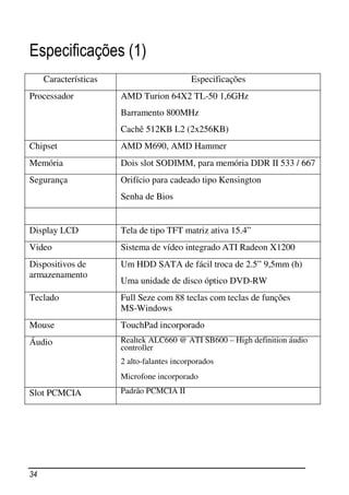 Especificações (1)
     Características                        Especificações
Processador            AMD Turion 64X2 TL-50 1,6GHz
                       Barramento 800MHz
                       Cachê 512KB L2 (2x256KB)
Chipset                AMD M690, AMD Hammer
Memória                Dois slot SODIMM, para memória DDR II 533 / 667
Segurança              Orifício para cadeado tipo Kensington
                       Senha de Bios


Display LCD            Tela de tipo TFT matriz ativa 15.4”
Video                  Sistema de vídeo integrado ATI Radeon X1200
Dispositivos de        Um HDD SATA de fácil troca de 2.5” 9,5mm (h)
armazenamento
                       Uma unidade de disco óptico DVD-RW
Teclado                Full Seze com 88 teclas com teclas de funções
                       MS-Windows
Mouse                  TouchPad incorporado
Áudio                  Realtek ALC660 @ ATI SB600 – High definition áudio
                       controller
                       2 alto-falantes incorporados
                       Microfone incorporado

Slot PCMCIA            Padrão PCMCIA II




34
 