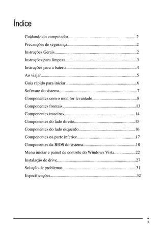Índice
   Cuidando do computador................................................................2
   Precauções de segurança.................................................................2
   Instruções Gerais.............................................................................2
   Instruções para limpeza...................................................................3
   Instruções para a bateria..................................................................4
   Ao viajar..........................................................................................5
   Guia rápido para iniciar...................................................................6
   Software do sistema.........................................................................7
   Componentes com o monitor levantado..........................................8
   Componentes frontais.....................................................................13
   Componentes traseiros...................................................................14
   Componentes do lado direito.........................................................15
   Componentes do lado esquerdo.....................................................16
   Componentes na parte inferior.......................................................17
   Componentes da BIOS do sistema.................................................18
   Menu iniciar e painel de controle do Windows Vista....................22
   Instalação de drive..........................................................................27
   Solução de problemas.....................................................................31
   Especificações.................................................................................32




                                                                                                          3
 