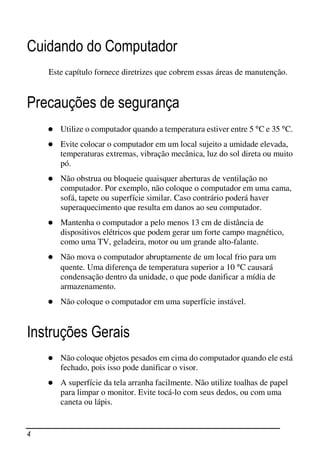 Cuidando do Computador
    Este capítulo fornece diretrizes que cobrem essas áreas de manutenção.


Precauções de segurança
       Utilize o computador quando a temperatura estiver entre 5 °C e 35 °C.
       Evite colocar o computador em um local sujeito a umidade elevada,
       temperaturas extremas, vibração mecânica, luz do sol direta ou muito
       pó.
       Não obstrua ou bloqueie quaisquer aberturas de ventilação no
       computador. Por exemplo, não coloque o computador em uma cama,
       sofá, tapete ou superfície similar. Caso contrário poderá haver
       superaquecimento que resulta em danos ao seu computador.
       Mantenha o computador a pelo menos 13 cm de distância de
       dispositivos elétricos que podem gerar um forte campo magnético,
       como uma TV, geladeira, motor ou um grande alto-falante.
       Não mova o computador abruptamente de um local frio para um
       quente. Uma diferença de temperatura superior a 10 °C causará
       condensação dentro da unidade, o que pode danificar a mídia de
       armazenamento.
       Não coloque o computador em uma superfície instável.


Instruções Gerais
       Não coloque objetos pesados em cima do computador quando ele está
       fechado, pois isso pode danificar o visor.
       A superfície da tela arranha facilmente. Não utilize toalhas de papel
       para limpar o monitor. Evite tocá-lo com seus dedos, ou com uma
       caneta ou lápis.


4
 