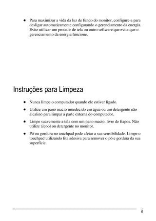 Para maximizar a vida da luz de fundo do monitor, configure-a para
     desligar automaticamente configurando o gerenciamento da energia.
     Evite utilizar um protetor de tela ou outro software que evite que o
     gerenciamento da energia funcione.




Instruções para Limpeza
     Nunca limpe o computador quando ele estiver ligado.
     Utilize um pano macio umedecido em água ou um detergente não
     alcalino para limpar a parte externa do computador.
     Limpe suavemente a tela com um pano macio, livre de fiapos. Não
     utilize álcool ou detergente no monitor.
     Pó ou gordura no touchpad pode afetar a sua sensibilidade. Limpe o
     touchpad utilizando fita adesiva para remover o pó e gordura da sua
     superfície.




                                                                           5
 