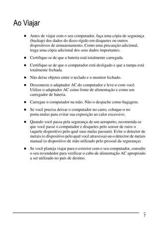 Ao Viajar
     Antes de viajar com o seu computador, faça uma cópia de segurança
     (backup) dos dados do disco rígido em disquetes ou outros
     dispositivos de armazenamento. Como uma precaução adicional,
     traga uma cópia adicional dos seus dados importantes.
     Certifique-se de que a bateria está totalmente carregada.
     Certifique-se de que o computador está desligado e que a tampa está
     totalmente fechada.
     Não deixe objetos entre o teclado e o monitor fechado.
     Desconecte o adaptador AC do computador e leve-o com você.
     Utilize o adaptador AC como fonte de alimentação e como um
     carregador de bateria.
     Carregue o computador na mão. Não o despache como bagagem.
     Se você precisa deixar o computador no carro, coloque-o no
     porta-malas para evitar sua exposição ao calor excessivo.
     Quando você passa pela segurança de um aeroporto, recomenda-se
     que você passe o computador e disquetes pelo sensor de raios-x
     (aquele dispositivo pelo qual suas malas passam). Evite o detector de
     metais (o dispositivo pelo qual você atravessa) ou o detector de metais
     manual (o dispositivo de mão utilizado pelo pessoal da segurança).
     Se você planeja viajar para o exterior com o seu computador, consulte
     o seu revendedor para verificar o cabo de alimentação AC apropriado
     a ser utilizado no país de destino.




                                                                          7
 