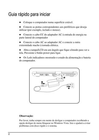 Guia rápido para iniciar
          Coloque o computador numa superfície estável.
           Conecte as portas correspondentes aos periféricos que deseja
      utilizar (por exemplo, teclado e mouse).
          Conecte o cabo CC do adaptador AC à entrada de energia na
      parte lateral do computador
          Conecte o cabo AC ao adaptador AC e conecte a outra
      extremidade macho à tomada elétrica.
           Abra a tampa/LCD em um ângulo que fique cômodo para ver a
      tela. Pressione o botão power para ligar.
          Os Leds indicadores mostrarão o estado da alimentação e bateria
      do computador.




      Observação:
      Por favor, tenha sempre em mente de desligar o computador escolhendo a
      opção desligar do menu bloquear no Windows Vista. Isto o ajudará a evitar
      problemas com disco rígido e o sistema.


8
 