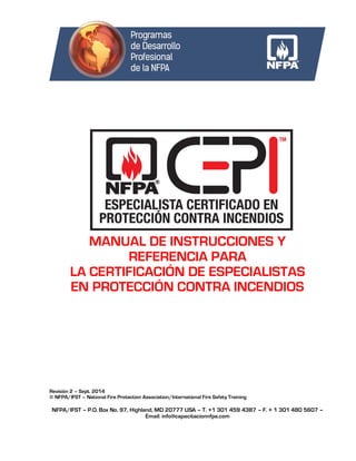 NFPA/IFST – P.O. Box No. 97, Highland, MD 20777 USA – T. +1 301 459 4387 – F. + 1 301 480 5607 –
Email: info@capacitacionnfpa.com
MANUAL DE INSTRUCCIONES Y
REFERENCIA PARA
LA CERTIFICACIÓN DE ESPECIALISTAS
EN PROTECCIÓN CONTRA INCENDIOS
Revisión 2 – Sept. 2014
© NFPA/IFST – National Fire Protection Association/International Fire Safety Training
 