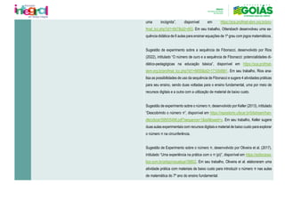 uma incógnita”, disponível em https://sca.profmat-sbm.org.br/pro-
fmat_tcc.php?id1=847&id2=483. Em seu trabalho, Ottersbach desenvolveu uma se-
quência didática de 6 aulas para ensinar equações de 1º grau com jogos matemáticos.
Sugestão de experimento sobre a sequência de Fibonacci, desenvolvido por Rios
(2022), intitulado “O número de ouro e a sequência de Fibonacci: potencialidades di-
dático-pedagógicas na educação básica”, disponível em https://sca.profmat-
sbm.org.br/profmat_tcc.php?id1=6655&id2=171054881. Em seu trabalho, Rios ana-
lisa as possibilidades de uso da sequência de Fibonacci e sugere 4 atividades práticas
para seu ensino, sendo duas voltadas para o ensino fundamental, uma por meio de
recursos digitais e a outra com a utilização de material de baixo custo.
Sugestão de experimento sobre o número π, desenvolvido por Keller (2013), intitulado
“Descobrindo o número π”, disponível em https://repositorio.ufscar.br/bitstream/han-
dle/ufscar/5950/5498.pdf?sequence=1&isAllowed=y. Em seu trabalho, Keller sugere
duas aulas experimentais com recursos digitais e material de baixo custo para explorar
o número π na circunferência.
Sugestão de Experimento sobre o número π, desenvolvido por Oliveira et al. (2017),
intitulado “Uma experiência na prática com o π (pi)”, disponível em https://editorarea-
lize.com.br/artigo/visualizar/38802. Em seu trabalho, Oliveira et al. elaboraram uma
atividade prática com materiais de baixo custo para introduzir o número π nas aulas
de matemática do 7º ano do ensino fundamental.
 
