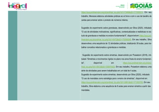 https://sca.profmat-sbm.org.br/profmat_tcc.php?id1=7346&id2=171055914. Em seu
trabalho, Menezes elaborou atividades práticas ao ar livre e com o uso de baralho de
cartas para ensinar sobre o produto de números inteiros.
Sugestão de experimento sobre grandezas, desenvolvido por Silva (2020), intitulado
“O uso de atividades motivadoras, significativas, contextualizadas e realísticas no es-
tudo de grandezas e medidas no ensino fundamental II”, disponível em https://sca.pro-
fmat-sbm.org.br/profmat_tcc.php?id1=5472&id2=170090048. Em seu trabalho, Silva
desenvolveu uma sequência de 12 atividades práticas, totalizando 39 aulas, para tra-
balhar conceitos relacionados a grandezas e medidas.
Sugestão de experimento sobre simetrias, desenvolvido por Possebom (2018), inti-
tulado “Simetrias e movimentos rígidos no plano nos anos finais do ensino fundamen-
tal”, disponível em https://sca.profmat-sbm.org.br/pro-
fmat_tcc.php?id1=3912&id2=150970425. Em seu trabalho, Possebom elaborou uma
série de atividades para serem trabalhadas em um total de 4 aulas.
Sugestão de experimento sobre simetrias, desenvolvido por Silva (2020), intitulado
“O uso de mandalas como estratégia para o ensino de simetrias”, disponível em
https://sca.profmat-sbm.org.br/profmat_tcc.php?id1=5561&id2=171052705. Em seu
trabalho, Silva elaborou uma sequência de 8 aulas para ensinar simetria a partir das
mandalas.
 