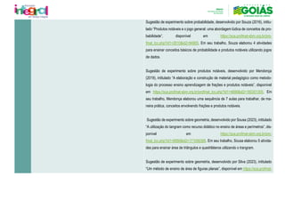 Sugestão de experimento sobre probabilidade, desenvolvido por Souza (2016), intitu-
lado “Produtos notáveis e o jogo general: uma abordagem lúdica de conceitos de pro-
babilidade”, disponível em https://sca.profmat-sbm.org.br/pro-
fmat_tcc.php?id1=2610&id2=94905. Em seu trabalho, Souza elaborou 4 atividades
para ensinar conceitos básicos de probabilidade e produtos notáveis utilizando jogos
de dados.
Sugestão de experimento sobre produtos notáveis, desenvolvido por Mendonça
(2019), intitulado “A elaboração e construção de material pedagógico como metodo-
logia do processo ensino aprendizagem de frações e produtos notáveis”, disponível
em https://sca.profmat-sbm.org.br/profmat_tcc.php?id1=4686&id2=160301305. Em
seu trabalho, Mendonça elaborou uma sequência de 7 aulas para trabalhar, de ma-
neira prática, conceitos envolvendo frações e produtos notáveis.
Sugestão de experimento sobre geometria, desenvolvido por Sousa (2023), intitulado
“A utilização do tangram como recurso didático no ensino de áreas e perímetros”, dis-
ponível em https://sca.profmat-sbm.org.br/pro-
fmat_tcc.php?id1=6956&id2=171056368. Em seu trabalho, Sousa elaborou 5 ativida-
des para ensinar área de triângulos e quadriláteros utilizando o trangram.
Sugestão de experimento sobre geometria, desenvolvido por Silva (2023), intitulado
“Um método de ensino de área de figuras planas”, disponível em https://sca.profmat-
 