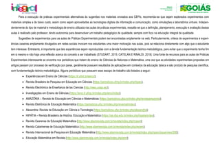 Para a execução de práticas experimentais alternativas às sugeridas nos materiais enviados aos CEPIs, recomenda-se que sejam explorados experimentos com
materiais simples e de baixo custo, assim como sejam aproveitadas as tecnologias digitais da informação e comunicação, como simulações e laboratórios virtuais. Indepen-
dentemente do tipo de material e metodologia de ensino utilizada nas aulas de práticas experimentais, ressalta-se que a definição, planejamento, execução e avaliação destas
aulas é realizado pelo professor, tendo autonomia para desenvolver um trabalho pedagógico de qualidade, sempre com foco na educação integral de qualidade.
Sugestões de experimentos para as aulas de Práticas Experimentais podem ser encontradas amplamente na web. Particularmente, vídeos de experimentos e experi-
ências caseiras amplamente divulgados em redes sociais invocam nos estudantes uma maior motivação nas aulas, pois se relaciona diretamente com algo que o estudante
tem interesse. Entretanto, é importante que tais experiências sejam reproduzidas com a devida fundamentação teórico-metodológica, para evitar que o experimento tenha fim
em si mesmo e não haja uma reflexão acerca do conceito a ser trabalhado (STUDART, 2015; CATELAN E RINALDI, 2018). Uma fonte de recursos para as aulas de Práticas
Experimentais interessante se encontra nos periódicos que tratam do ensino de Ciências da Natureza e Matemática, uma vez que as atividades experimentais propostas em
artigos passam por processo de verificação por pares, geralmente possuem resultados de aplicações em contextos da educação básica e são produto de pesquisa científica,
com fundamentação teórico-metodológica. Alguns periódicos que possuem esse escopo de trabalho são listados a seguir:
• Experiências em Ensino de Ciências (https://if.ufmt.br/eenci/);
• Revista Brasileira de Pesquisa em Educação em Ciências (https://periodicos.ufmg.br/index.php/rbpec);
• Revista Electrónica de Enseñanza de las Ciencias (http://reec.uvigo.es/);
• Investigações em Ensino de Ciências (https://ienci.if.ufrgs.br/index.php/ienci/index);
• AMAZÔNIA – Revista de Educação em Ciências e Matemáticas (https://periodicos.ufpa.br/index.php/revistaamazonia);
• Revista Eletrônica de Educação Matemática (https://periodicos.ufsc.br/index.php/revemat/index);
• Alexandria: Revista de Educação em Ciência e Tecnologia (https://periodicos.ufsc.br/index.php/alexandria);
• HIPÁTIA – Revista Brasileira de História, Educação e Matemática (https://ojs.ifsp.edu.br/index.php/hipatia/index);
• Revista Cearense de Educação Matemática (http://www.sbemrevista.com.br/revista/index.php/rceem);
• Revista Catarinense de Educação Matemática (http://www.sbemrevista.com.br/revista/index.php/recem);
• Revista Internacional de Pesquisa em Educação Matemática (http://www.sbemrevista.com.br/revista/index.php/ripem/issue/view/208);
• Educação Matemática em Revista (http://www.sbemrevista.com.br/revista/index.php/emr);
 
