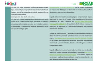 (EM13MAT105) Utilizar as noções de transformações isométricas (trans-
lação, reflexão, rotação e composições destas) e transformações homoté-
ticas para construir figuras e analisar elementos da natureza e diferentes
produções humanas (fractais,
construções civis, obras de arte, entre outras).
sbm.org.br/profmat_tcc.php?id1=1453&id2=1367 . Em seu trabalho, Carneiro elabo-
rou uma sequência didática para ser desenvolvida em 4 aulas e utilizou o software
Geogebra para desenvolver parte das atividades.
Sugestão de Experimento sobre estudo dos polígonos com pavimentação do plano,
desenvolvido por Coelho (2014), intitulado “Estudo dos polígonos por intermédio da
pavimentação do plano”, disponível em https://sca.profmat-sbm.org.br/pro-
fmat_tcc.php?id1=1258&id2=117. Em seu trabalho, Coelho elaborou uma sequência
didática para ser desenvolvida em 4 aulas e utilizou materiais de baixo custo para
desenvolver as atividades.
Sugestão de Experimento sobre a geometria de fractais desenvolvido por Perozzo
(2021), intitulado “Uma proposta de aplicações de fractais para a sala de aula”, dispo-
nível em https://sca.profmat-sbm.org.br/profmat_tcc.php?id1=6241&id2=171054609.
Em seu trabalho, Perozzo sugere uma sequência de 16 atividades para desenvolver
uma introdução à geometria de fractais, utilizando o software Geogebra e a análise de
imagens reais via satélite.
Sugestão de Experimento sobre as transformações Isométricas desenvolvido por Bul-
garelli (2018), intitulado “Isometrias no Ensino Básico”, disponível em https://sca.pro-
fmat-sbm.org.br/profmat_tcc.php?id1=4517&id2=216. Em seu trabalho, Bulgarelli de-
senvolveu uma sequência robusta de aulas para ensilar Isometrias, utilizando o sof-
tware Geogebra, fotografias e materiais de baixo custo.
(EM13MAT307) Empregar diferentes métodos para a obtenção da medida
da área de uma superfície (reconfigurações, aproximação por cortes etc.)
e deduzir expressões de cálculo para aplicá-las em situações reais (como
o remanejamento e a distribuição de plantações, entre outros), com ou
sem apoio de tecnologias digitais.
 