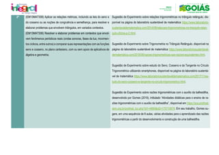 2º (EM13MAT308) Aplicar as relações métricas, incluindo as leis do seno e
do cosseno ou as noções de congruência e semelhança, para resolver e
elaborar problemas que envolvem triângulos, em variados contextos.
Sugestão de Experimento sobre relações trigonométricas no triângulo retângulo, dis-
ponível na página do laboratório sustentável de matemática https://www.laboratorio-
sustentaveldematematica.com/2014/08/relacoes-trigonometricas-no-triangulo-retan-
gulo-oficina-p-2.html.
Sugestão de Experimento sobre Trigonometria no Triângulo Retângulo, disponível na
página do laboratório sustentável de matemática https://www.laboratoriosustentavel-
dematematica.com/2018/06/razoes-trigonometricas-sao-razoes-equivalentes.html.
Sugestão de Experimento sobre estudo do Seno, Cosseno e da Tangente no Círculo
Trigonométrico utilizando smartphones, disponível na página do laboratório sustentá-
vel de matemática https://www.laboratoriosustentaveldematematica.com/2017/11/es-
tudo-do-seno-cosseno-e-tangente-no-circulo-trigonometrico.html.
Sugestão de Experimento sobre razões trigonométricas com o auxílio da balhestilha,
desenvolvido por Gomes (2019), intitulado “Atividades didáticas para o ensino de ra-
zões trigonométricas com o auxílio da balhestilha”, disponível em https://sca.profmat-
sbm.org.br/profmat_tcc.php?id1=4890&id2=170710879. Em seu trabalho, Gomes su-
gere, em uma sequência de 8 aulas, várias atividades para o aprendizado das razões
trigonométricas a partir do desenvolvimento e construção de uma balhestilha.
(EM13MAT306) Resolver e elaborar problemas em contextos que envol-
vem fenômenos periódicos reais (ondas sonoras, fases da lua, movimen-
tos cíclicos, entre outros) e comparar suas representações com as funções
seno e cosseno, no plano cartesiano, com ou sem apoio de aplicativos de
álgebra e geometria.
 