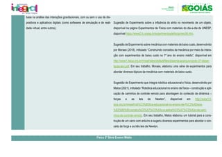 base na análise das interações gravitacionais, com ou sem o uso de dis-
positivos e aplicativos digitais (como softwares de simulação e de reali-
dade virtual, entre outros).
Sugestão de Experimento sobre a influência do atrito no movimento de um objeto,
disponível na página Experimentos de Física com materiais do dia-a-dia da UNESP,
disponível https://www2.fc.unesp.br/experimentosdefisica/mec06.htm.
Sugestão de Experimento sobre mecânica com materiais de baixo custo, desenvolvido
por Moraes (2018), intitulado “Construindo conceitos de mecânica por meio da intera-
ção com experimentos de baixo custo no 1º ano do ensino médio”, disponível em
http://www1.fisica.org.br/mnpef/sites/default/files/dissertacaoarquivo/polo-37-disser-
tacao-levi.pdf. Em seu trabalho, Moraes, elaborou uma série de experimentos para
abordar diversos tópicos da mecânica com materiais de baixo custo.
Sugestão de Experimento que integra robótica educacional e física, desenvolvido por
Matos (2021), intitulado “Robótica educacional no ensino de física – construção e apli-
cação de carrinhos de controle remoto para abordagem do conteúdo de dinâmica –
forças e as leis de Newton”, disponível em http://www1.fi-
sica.org.br/mnpef/rob%C3%B3tica-educacional-no-ensino-de-f%C3%ADsica-
%E2%80%93-constru%C3%A7%C3%A3o-e-aplica%C3%A7%C3%A3o-de-carri-
nhos-de-controle-remoto. Em seu trabalho, Matos elaborou um tutorial para a cons-
trução de um carro com arduíno e sugeriu diversos experimentos para abordar o con-
ceito de força e as três leis de Newton.
Física 2ª Série Ensino Médio
 