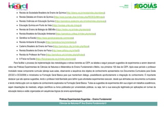 • Revista da Sociedade Brasileira de Ensino de Química (http://sbenq.org.br/revista/index.php/rsbenq);
• Revista Debates em Ensino de Química (https://www.journals.ufrpe.br/index.php/REDEQUIM/index);
• Revista Vivências em Educação Química (https://periodicos.piodecimo.edu.br/online/index.php/reveq);
• Educação Química em Punto de Vista (https://revistas.unila.edu.br/eqpv);
• Revista de Ensino de Biologia da SBEnBio (https://renbio.org.br/index.php/sbenbio);
• Revista Brasileira de Educação Ambiental (https://periodicos.unifesp.br/index.php/revbea);
• Genética na Escola (https://www.geneticanaescola.com/revista);
• Revista Ambiente & Educação (https://periodicos.furg.br/ambeduc);
• Caderno Brasileiro de Ensino de Física (https://periodicos.ufsc.br/index.php/fisica);
• Revista Brasileira de Ensino de Fisica (http://www.sbfisica.org.br/rbef/);
• Revista do Professor de Física (https://periodicos.unb.br/index.php/rpf/index);
• A Física na Escola (https://fisicanaescola.org.br/index.php/revista);
Para facilitar o processo de implementação das metodologias e rotinas inerentes ao CEPI, as tabelas a seguir possuem sugestões de experimentos a serem desenvol-
vidos nas Práticas Experimentais de Ciências da Natureza e Matemática do Ensino Fundamental e Médio, nos primeiros 100 dias de CEPI. Após esse período o professor
modulado nesse componente curricular planeja suas aulas, observando a sequência dos objetos de conhecimento apresentados nos Documentos Curriculares para Goiás
(DCGO e DCGOEM) e ministrados na Formação Geral Básica para que mantenham diálogo, possibilitando aprofundamento e integração do conhecimento. É importante
destacar que são apenas sugestões, tendo o professor total liberdade para definir quais atividades experimentais executar, desde que alinhadas aos documentos curriculares
e tendo interlocução com os objetos de conhecimento explorados na Formação Geral Básica. Todas as sugestões de experimentos têm sua origem em trabalhos acadêmicos,
sejam dissertações de mestrado, artigos científicos ou livros publicados por universidade públicas, ou seja, tem a sua execução legitimada por aplicações em turmas da
educação básica e estão organizadas em sequências lógicas de ensino-aprendizagem.
Práticas Experimentais Sugeridas – Ensino Fundamental
Ciências da Natureza 6º Ano Ensino Fundamental II
 