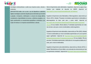 tecnologias contemporâneas e avaliar seus impactos sociais, culturais e
ambientais.
Série de Experimentos sobre eletricidade e magnetismo, disponível na página Expe-
rimentos com materiais do dia-a-dia da UNESP, disponível em
https://www2.fc.unesp.br/experimentosdefisica/ele_list.htm#menu.
Sugestão de Experimento sobre Eletrostática e Eletromagnetismo, desenvolvido por
Oliveira (2018), intitulado “Propostas de atividades experimentais de eletrostática e
eletromagnetismo de baixo custo para o ensino médio”, disponível em
http://www2.ufac.br/mnpef/menu/dissertacoes/2016/hemila-suelem-souza-de-oli-
veira.pdf. Em seu trabalho, Oliveira elaborou 10 atividades experimentais com mate-
riais de baixo custo para o ensino de eletrostática e eletromagnetismo.
Sugestão de Experimento sobre eletrostática, desenvolvido por Filho (2020), intitulado
“O ensino da eletrostática por meio de atividades experimentais com uso da aprendi-
zagem significativa”, disponível em http://www1.fisica.org.br/mnpef/sites/default/fi-
les/dissertacaoarquivo/polo-47-dissertacao-josemaria.pdf. Em seu trabalho, Filho de-
senvolveu 18 atividades experimentais, distribuídas em uma sequência didática de 21
aulas, para o ensino de eletrostática.
Sugestão de Experimento sobre eletrodinâmica, desenvolvido por Barreto (2019), in-
titulado “Eletrodinâmica no Ensino Médio: uma construção de conhecimentos por meio
de experimentos orientados”, disponível em http://www1.fisica.org.br/mnpef/sites/de-
(EM13CNT106) Avaliar, com ou sem o uso de dispositivos e aplicativos
digitais, tecnologias e possíveis soluções para as demandas que envolvem
a geração, o transporte, a distribuição e o consumo de energia elétrica,
considerando a disponibilidade de recursos, a eficiência energética, a re-
lação custo/benefício, as características geográficas e ambientais, a pro-
dução de resíduos e os impactos socioambientais e culturais.
 