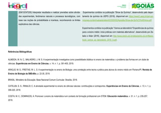 (EM13CNT205) Interpretar resultados e realizar previsões sobre ativida-
des experimentais, fenômenos naturais e processos tecnológicos, com
base nas noções de probabilidade e incerteza, reconhecendo os limites
explicativos das ciências.
Experimentos contidos na publicação “Show da Química”, desenvolvido pelo depar-
tamento de química da UEPG (2018), disponível em https://www2.uepg.br/pet-qui-
mica/wp-content/uploads/sites/42/2020/02/Apostila-Show-da-Qu%C3%ADmica.pdf.
Experimentos contidos na publicação “Vamos ao laboratório? Experiências de química
para o ensino médio: inclui práticas com materiais alternativos”, desenvolvido por Ze-
lada e Aidar (2016), disponível em http://www.edufu.ufu.br/sites/edufu.ufu.br/files/e-
book_vamos_ao_laboratorio_2016_0.pdf.
Referências Bibliográficas
ALMEIDA, W. N. C.; MALHEIRO, J. M. S. A experimentação investigativa como possibilidade didática no ensino de matemática: o problema das formas em um clube de
ciências. Experiências em Ensino de Ciências, v. 14, n. 1, p. 391-405, 2019.
ARAÚJO, M. S.; FREITAS, W. L. S. A experimentação no ensino de Biologia: uma correlação entre teoria e prática para alunos do ensino médio em Floriano/PI. Revista de
Ensino de Biologia da SBEnBio, p. 22-35, 2019.
BRASIL. Ministério da Educação. Base Nacional Comum Curricular. Brasília, 2018.
CATELAN, S. S.; RINALDI, C. A atividade experimental no ensino de ciências naturais: contribuições e contrapontos. Experiências em Ensino de Ciências, v. 13, n. 1, p.
306-320, 2018.
COSTA, M. C.; DOMINGOS, A. Promover o ensino da matemática num contexto de formação profissional com STEM. Educación matemática, v. 31, n. 1, p. 235-257,
2019.
 