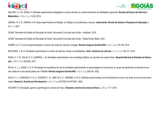 GALVÃO, I. C. M.; ASSIS, A. Atividade experimental investigativa no ensino de física e o desenvolvimento de habilidades cognitivas. Revista de Ensino de Ciências e
Matemática, v. 10, n. 1, p. 14-26, 2019.
GARCIA, R. A. G.; ZANON, A. M. Aulas experimentais de biologia: um diálogo com professores e alunos. Instrumento: Revista de Estudo e Pesquisa em Educação, v.
23, n. 1, 2021.
GOIÁS. Secretaria de Estado da Educação de Goiás. Documento Curricular para Goiás – Ampliado, 2019.
GOIÁS. Secretaria de Estado da Educação de Goiás. Documento Curricular para Goiás – Etapa Ensino Médio, 2021.
GOMES, D. S. O uso da experimentação no ensino das aulas de ciências e biologia. Revista Insignare Scientia-RIS, v. 2, n. 3, p. 103-108, 2019.
MALHEIRO, J. M. S. Atividades experimentais no ensino de ciências: limites e possibilidades. Actio: docência em ciências, v. 1, n. 1, p. 108-127, 2016.
ROSA, C. T. W.; SILVA, R. O.; DARROZ, L. M. Atividades experimentais como estratégia didática: do aprender ao ensinar física. Quaestio-Revista de Estudos em Educa-
ção, v. 23, n. 3, p. 625-643, 2021.
SILVA, A. J. J.; EGAS, V. S. S. Percepção da importância do uso de atividades experimentais na aprendizagem de química de um grupo de estudantes concluintes do en-
sino médio em uma escola pública em Tefé/AM. Revista Insignare Scientia-RIS, v. 5, n. 1, p. 209-234, 2022.
SILVA, V. C.; CARDOSO, P. H. G.; GUEDES, F. N.; LIMA, M. D. C.; AMORIM, C. M. G. Didáticas experimentais como ferramenta de ensino nas aulas de química do ensino
médio. Research, Society and Development, v. 9, n. 7, p. e41973547-e41973547, 2020.
STUDART, N. Simulação, games e gamificação no ensino de Física. Simpósio nacional de ensino de física, v. 21, p. 1-17, 2015.
 