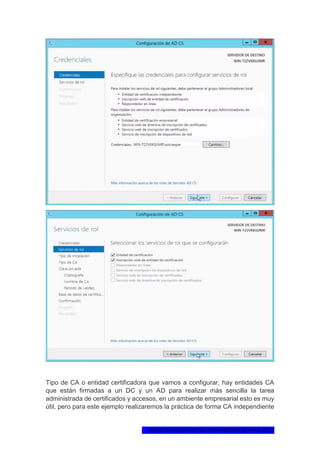 1ºCERTIFICADO DIGITAL EN WINDOWS SERVER 2012
Tipo de CA o entidad certificadora que vamos a configurar, hay entidades CA
que están firmadas a un DC y un AD para realizar más sencilla la tarea
administrada de certificados y accesos, en un ambiente empresarial esto es muy
útil, pero para este ejemplo realizaremos la práctica de forma CA independiente
 
