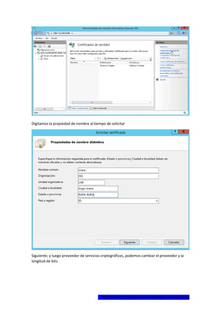 1ºCERTIFICADO DIGITAL EN WINDOWS SERVER 2012
Digitamos la propiedad de nombre al tiempo de solicitar
Siguiente; y luego proveedor de servicios criptográficos, podemos cambiar el proveedor y la
longitud de bits.
 