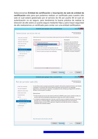 1ºCERTIFICADO DIGITAL EN WINDOWS SERVER 2012
Seleccionamos Entidad de certificación e Inscripción de web de entidad de
certificación esto para que podamos realizar un certificado para nuestro sitio
web el cual estará gestionado por el servicio de IIS por puerto 80 el cual en
autenticación no es seguro, pero tendremos la buena práctica de realizar la
dirección de ello sobre un puerto seguro mediante https y para mayor seguridad
de ello realizaremos un certificado para contar con una entidad certificadora.
 