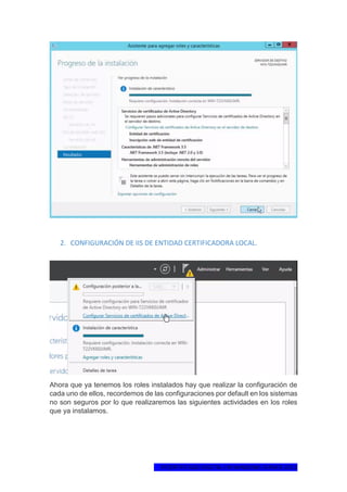 1ºCERTIFICADO DIGITAL EN WINDOWS SERVER 2012
2. CONFIGURACIÓN DE IIS DE ENTIDAD CERTIFICADORA LOCAL.
Ahora que ya tenemos los roles instalados hay que realizar la configuración de
cada uno de ellos, recordemos de las configuraciones por default en los sistemas
no son seguros por lo que realizaremos las siguientes actividades en los roles
que ya instalamos.
 