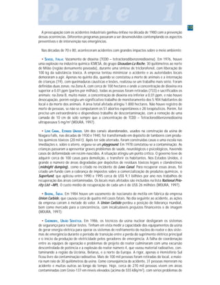 1010101010
P a r t e 1P a r t e 1P a r t e 1P a r t e 1P a r t e 1
A preocupação com os acidentes industriais ganhou ênfase na década de 1980 com a prevenção
dessas ocorrências. Diferentes programas passaram a ser desenvolvidos contemplando os aspectos
preventivos e de intervenção nas emergências.
Nas décadas de 70 e 80, aconteceram acidentes com grandes impactos sobre o meio ambiente:
••••• SSSSSEVESOEVESOEVESOEVESOEVESO, I, I, I, I, ITÁLIATÁLIATÁLIATÁLIATÁLIA::::: Vazamento de dioxina (TCDD – tetraclorodibenzenodioxina). Em 1976, houve
uma explosão na indústria química ICMESA, do grupo Givaudan-La Roche, 30 quilômetros ao norte
de Milão (região densamente povoada), durante uma síntese de triclorofenol, com liberação de
100 kg da substância tóxica. A empresa tentou minimizar o acidente e as autoridades locais
demoraram a agir. Apenas no quinto dia, quando se constatou a morte de animais e a internação
de crianças (19), com queimaduras cáusticas e lesões, realizou-se um trabalho mais sério. Foram
definidas duas zonas: na Zona A, com cerca de 100 hectares e onde a concentração de dioxina era
superior a 0,01 ppm (partes por milhão), todas as pessoas foram retiradas (733) e sacrificados os
animais; na Zona B, muito maior, a concentração de dioxina era inferior a 0,01 ppm, e não houve
desocupação, porém exigiu um significativo trabalho de monitoramento dos 5.904 habitantes do
local e da morte dos animais. A área total afetada atingiu 1.800 hectares. Não houve registro de
morte de pessoas, se não se computarem os 51 abortos espontâneos e 28 terapêuticos. Porém, foi
preciso um extraordinário e dispendioso trabalho de descontaminação, com a remoção de uma
camada de 10 cm de solo sempre que a concentração de TCDD – Tetraclorodibenzenodioxina
ultrapassava 5 mg/m2
(MOURA, 1997).
••••• LLLLLOVEOVEOVEOVEOVE CCCCCANALANALANALANALANAL, E, E, E, E, ESTSTSTSTSTADOSADOSADOSADOSADOS UUUUUNIDOSNIDOSNIDOSNIDOSNIDOS..... Um dos canais abandonados, usados na construção da usina de
Niagara Falls, nas décadas de 1930 e 1940, foi transformado em depósito de tambores com produ-
tos químicos tóxicos (20 mil t). Após ter sido aterrado, foram construídas casas e uma escola nas
imediações e, sobre o aterro, ergueu-se um playground. Em 1978 constatou-se a contaminação. As
crianças passaram a apresentar graves problemas de saúde, neurológicos e psicológicos, havendo
casos de deformidade em recém-nascidos. A situação atingiu um ponto crítico. O governo teve de
adquirir cerca de 100 casas para demolição, e transferir os habitantes. Nos Estados Unidos, é
grande o número de áreas degradadas por depósitos de resíduos tóxicos legais e clandestinos
(midnight dumping), como o citado no incidente do Love Canal. Para recuperar essas áreas, foi
criado um fundo com a cobrança de impostos sobre a comercialização de produtos químicos, o
Superfund, que aplicou entre 1990 e 1995 cerca de US$ 9,1 bilhões por ano nos trabalhos de
recuperação das áreas contaminadas. Os locais mais afetados são incluídos na lista National Prio-
rity List –NPL. O custo médio de recuperação de cada um é de US$ 26 milhões (MOURA, 1997).
••••• BBBBBHHHHHOPOPOPOPOPALALALALAL, Í, Í, Í, Í, ÍNDIANDIANDIANDIANDIA. Em 1984 houve um vazamento de isocianato de metila em fábrica da empresa
Union Carbide, que causou cerca de quatro mil casos fatais. No dia seguinte ao acidente, as ações
da empresa caíram à metade do valor. A Union Carbide perdeu a posição de liderança mundial,
bem como mercado para a concorrência, com incalculáveis prejuízos financeiros e de imagem
(MOURA, 1997);
••••• CCCCCHERNOBYLHERNOBYLHERNOBYLHERNOBYLHERNOBYL, U, U, U, U, UNIÃONIÃONIÃONIÃONIÃO SSSSSOVIÉTICAOVIÉTICAOVIÉTICAOVIÉTICAOVIÉTICA..... Em 1986, os técnicos da usina nuclear desligaram os sistemas
de segurança para realizar testes. Tinham em vista medir a capacidade dos equipamentos da usina
de gerar energia elétrica para operar os sistemas de resfriamento do núcleo do reator e dos siste-
mas de emergência durante o período de transição entre a perda do suprimento elétrico principal
e o início da produção de eletricidade pelos geradores de emergência. A falha de coordenação
entre as equipes de operação e problemas de projeto do reator culminaram com uma excursão
descontrolada de potência e a explosão do reator número 4, que vazou material radioativo, con-
taminando a região da Ucrânia, Belarus, e o norte da Europa. A rigor, apenas o Hemisfério Sul
ficou livre da contaminação radioativa. Mais de 100 mil pessoas foram retiradas do local, a maio-
ria num raio de 30 quilômetros da usina. Como conseqüência do acidente, 31 pessoas morreram no
acidente e muitas outras ao longo do tempo. Hoje, cerca de 270 mil pessoas vivem em áreas
contaminadas com Césio-137 em níveis elevados (acima de 555 kBq/m2
), com sérios problemas de
 
