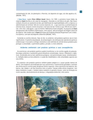1111111111
INTRODUÇÃO AO SISTEMA INTEGRADO DE GESTÃO PARA PREVENÇÃO E RESPOSTA A ACIDENTES COM PRODUTOS QUÍMICOS
contaminação do solo, de plantações e florestas, de depósitos de água, da vida aquática etc.
(MOURA, 1997).
••••• EEEEEXXXXXXXXXXONONONONON VVVVVALDEZALDEZALDEZALDEZALDEZ, região Prince William Sound, Alasca. Em 1989, o petroleiro Exxon Valdez da
empresa Exxon desviou-se do canal de navegação, chocando-se com blocos de gelo. Não houve
combate eficiente ao vazamento de óleo, por indefinição de responsabilidades entre a empresa e a
administração do terminal, falta de recursos materiais etc., o que acarretou a contaminação de
extensas áreas, inclusive viveiros de peixes e de frutos do mar. Estima-se que 100 mil aves morre-
ram, entre elas 1.500 águias, e que no mínimo 1000 lontras foram atingidas. Os prejuízos da Exxon
ultrapassaram US$ 10 bilhões (indenizações, entre outros), além do desgaste da imagem comercial
da empresa. Vale lembrar que a Exxon participava do Programa Atuação Responsável com a Indús-
tria Química, com bom desempenho ambiental (MOURA, 1997).
Excluindo os eventos naturais, hoje em dia, os acidentes com produtos químicos são os mais
significativos. O aumento da produção, da armazenagem e da utilização das substâncias químicas
evidencia que é necessário o enfoque sistemático e bem definido do controle desses produtos para
proteger a comunidade, o patrimônio público, privado e o meio ambiente.
Acidentes ambientais com produtos químicos e suas conseqüênciasAcidentes ambientais com produtos químicos e suas conseqüênciasAcidentes ambientais com produtos químicos e suas conseqüênciasAcidentes ambientais com produtos químicos e suas conseqüênciasAcidentes ambientais com produtos químicos e suas conseqüências
As ocorrências com produtos químicos podem transformar-se em eventos agudos de poluição.
Descargas acidentais e vazamentos geram atmosferas contaminadas, tóxicas, inflamáveis e explo-
sivas, envolvendo uma ou mais substâncias perigosas, com potencial para causar, simultaneamen-
te, múltiplos danos ao meio ambiente e à saúde dos trabalhadores e das comunidades expostas aos
seus efeitos.
Os acidentes com produtos químicos também podem ampliar-se e causar grande número de
óbitos. Com freqüência são lembrados por essa característica. O potencial da gravidade e extensão
dos efeitos desses eventos pode ultrapassar limites espaciais, como o perímetro da indústria, dos
bairros, das cidades e até das fronteiras entre os países. Causam ainda efeitos temporais, com
danos imediatos à saúde, e também danos mediatos às gerações futuras, como má formação em
recém-nascidos, desenvolvimento de doenças, e degradação ambiental, entre outros.
 
