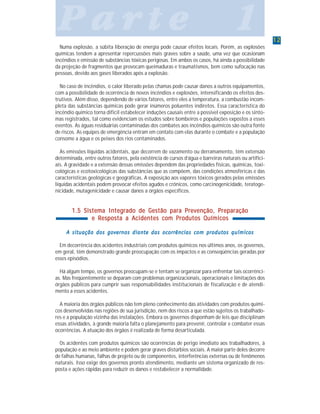 1212121212
P a r t e 1P a r t e 1P a r t e 1P a r t e 1P a r t e 1
Numa explosão, a súbita liberação de energia pode causar efeitos locais. Porém, as explosões
químicas tendem a apresentar repercussões mais graves sobre a saúde, uma vez que ocasionam
incêndios e emissão de substâncias tóxicas perigosas. Em ambos os casos, há ainda a possibilidade
da projeção de fragmentos que provocam queimaduras e traumatismos, bem como sufocação nas
pessoas, devido aos gases liberados após a explosão.
No caso de incêndios, o calor liberado pelas chamas pode causar danos a outros equipamentos,
com a possibilidade de ocorrência de novos incêndios e explosões, intensificando os efeitos des-
trutivos. Além disso, dependendo de vários fatores, entre eles a temperatura, a combustão incom-
pleta das substâncias químicas pode gerar inúmeros poluentes indiretos. Essa característica do
incêndio químico torna difícil estabelecer induções causais entre a possível exposição e os sinto-
mas registrados, tal como evidenciam os estudos sobre bombeiros e populações expostos a esses
eventos. As águas residuárias contaminadas dos combates aos incêndios químicos são outra fonte
de riscos. As equipes de emergência entram em contato com elas durante o combate e a população
consome a água e os peixes dos rios contaminados.
As emissões líquidas acidentais, que decorrem de vazamento ou derramamento, têm extensão
determinada, entre outros fatores, pela existência de cursos d’água e barreiras naturais ou artifici-
ais. A gravidade e a extensão dessas emissões dependem das propriedades físicas, químicas, toxi-
cológicas e ecotoxicológicas das substâncias que as compõem, das condições atmosféricas e das
características geológicas e geográficas. A exposição aos vapores tóxicos gerados pelas emissões
líquidas acidentais podem provocar efeitos agudos e crônicos, como carcinogenicidade, teratoge-
nicidade, mutagenicidade e causar danos a órgãos específicos.
1.5 Sistema Integrado de Gestão para Prevenção, Preparação1.5 Sistema Integrado de Gestão para Prevenção, Preparação1.5 Sistema Integrado de Gestão para Prevenção, Preparação1.5 Sistema Integrado de Gestão para Prevenção, Preparação1.5 Sistema Integrado de Gestão para Prevenção, Preparação
e Resposta a Acidentes com Produtos Químicose Resposta a Acidentes com Produtos Químicose Resposta a Acidentes com Produtos Químicose Resposta a Acidentes com Produtos Químicose Resposta a Acidentes com Produtos Químicos
A situação dos governos diante das ocorrências com produtos químicosA situação dos governos diante das ocorrências com produtos químicosA situação dos governos diante das ocorrências com produtos químicosA situação dos governos diante das ocorrências com produtos químicosA situação dos governos diante das ocorrências com produtos químicos
Em decorrência dos acidentes industriais com produtos químicos nos últimos anos, os governos,
em geral, têm demonstrado grande preocupação com os impactos e as conseqüências geradas por
esses episódios.
Há algum tempo, os governos preocupam-se e tentam se organizar para enfrentar tais ocorrênci-
as. Mas freqüentemente se deparam com problemas organizacionais, operacionais e limitações dos
órgãos públicos para cumprir suas responsabilidades institucionais de fiscalização e de atendi-
mento a esses acidentes.
A maioria dos órgãos públicos não tem pleno conhecimento das atividades com produtos quími-
cos desenvolvidas nas regiões de sua jurisdição, nem dos riscos a que estão sujeitos os trabalhado-
res e a população vizinha das instalações. Embora os governos disponham de leis que disciplinam
essas atividades, à grande maioria falta o planejamento para prevenir, controlar e combater essas
ocorrências. A atuação dos órgãos é realizada de forma desarticulada.
Os acidentes com produtos químicos são ocorrências de perigo imediato aos trabalhadores, à
população e ao meio ambiente e podem gerar graves distúrbios sociais. A maior parte deles decorre
de falhas humanas, falhas de projeto ou de componentes, interferências externas ou de fenômenos
naturais. Isso exige dos governos pronto atendimento, mediante um sistema organizado de res-
posta e ações rápidas para reduzir os danos e restabelecer a normalidade.
 