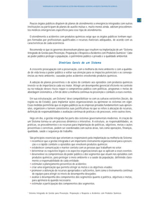 1313131313
INTRODUÇÃO AO SISTEMA INTEGRADO DE GESTÃO PARA PREVENÇÃO E RESPOSTA A ACIDENTES COM PRODUTOS QUÍMICOS
Poucos órgãos públicos dispõem de planos de atendimento a emergência integrados com outras
instituições ou participam de planos de auxílio mútuo e, muito menos ainda, adotam procedimen-
tos médicos emergenciais específicos para esse tipo de atendimento.
O atendimento a acidentes com produtos químicos exige que os órgãos públicos tenham equi-
pes formadas por profissionais qualificados e recursos materiais adequados, de acordo com as
características de cada ocorrência.
Recomenda-se que os governos desenvolvam planos que resultem na implantação de um “Sistema
Integrado de Gestão para Prevenção, Preparação e Resposta a Acidentes com Produtos Químicos”. Cabe
ao poder público proteger a população, o patrimônio público e privado e a qualidade ambiental.
DirDirDirDirDireeeeetrtrtrtrtrizes Gerizes Gerizes Gerizes Gerizes Gerais de um Sisais de um Sisais de um Sisais de um Sisais de um Sistttttemaemaemaemaema
A crescente preocupação com a preservação, com a melhoria do meio ambiente e com a qualida-
de de vida levou o poder público a voltar sua atenção para os impactos potenciais e as conseqü-
ências ao meio ambiente, causadas pelos acidentes envolvendo produtos químicos.
A adoção de planos preventivos e de ações de combate aos episódios com produtos químicos
investe-se de importância cada vez maior. Atingir um desempenho gerencial eficiente no controle
ou na redução desses riscos requer o compromisso público com políticas, programas e metas de
abordagem sistemática, a fim de obter a melhoria contínua na prevenção e combate a esses eventos.
Em sua estruturação, um Sistema1
deve compatibilizar-se com as culturas existentes (locais, da
região ou do Estado), para implantar ações organizacionais ou aprimorar os sistemas em vigor.
Essas medidas permitirão que os órgãos públicos ou as empresas privadas fundamentem suas apreen-
sões, organizem e tornem consistentes suas justificativas no que se refere à alocação de recursos,
definição de responsabilidades e avaliação contínua de práticas e de processos, entre outros itens.
Hoje em dia, a gestão integrada faz parte dos sistemas governamentais modernos. A criação de
um Sistema tornou-se um processo dinâmico e interativo. A estrutura, as responsabilidades, as
práticas, os procedimentos e os recursos para implantação de políticas, objetivos, metas e ações
preventivas e corretivas, podem ser coordenados com outras áreas, tais como operações, finanças,
qualidade, saúde e segurança do trabalho.
São princípios essenciais que orientam os responsáveis pela implantação ou melhoria do Sistema:
• reconhecer que a gestão integrada é um importante instrumento organizacional para a preven-
ção e o rápido combate a episódios que envolvem produtos químicos;
• estabelecer comunicação e manter contato com as pessoas que trabalham no setor;
• determinar os requisitos legais e os aspectos organizacionais que se aplicam a esses eventos;
• desenvolver os compromissos do poder público e dos segmentos que atuam nos episódios com
produtos químicos, para proteger o meio ambiente e a saúde da população, definindo clara-
mente a responsabilidade de cada entidade;
• estimular o planejamento preventivo de acidentes;
• criar uma organização que permita atingir as metas e os objetivos visados;
• promover a obtenção de recursos apropriados e suficientes, bem como o treinamento contínuo
de equipes para atingir os níveis de desempenho desejados;
• avaliar o desempenho dos componentes dos segmentos quanto à política, objetivos e metas,
para aprimorá-lo quando necessário;
• estimular a participação dos componentes dos segmentos.
1
Sistema Integrado de Gestão para Prevenção, Preparação e Resposta a Acidentes com Produtos Químicos
 