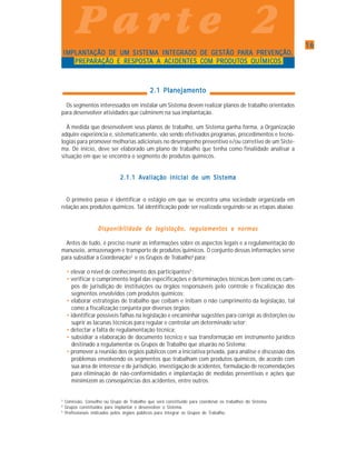1616161616
P a r t e 2P a r t e 2P a r t e 2P a r t e 2P a r t e 2
IMPLANTIMPLANTIMPLANTIMPLANTIMPLANTAÇÃO DE UM SIAÇÃO DE UM SIAÇÃO DE UM SIAÇÃO DE UM SIAÇÃO DE UM SISTEMA INTEGRADO DE GESTÃO PSTEMA INTEGRADO DE GESTÃO PSTEMA INTEGRADO DE GESTÃO PSTEMA INTEGRADO DE GESTÃO PSTEMA INTEGRADO DE GESTÃO PARA PREVENÇÃOARA PREVENÇÃOARA PREVENÇÃOARA PREVENÇÃOARA PREVENÇÃO,,,,,
PREPPREPPREPPREPPREPARAÇÃO E RESPOSTARAÇÃO E RESPOSTARAÇÃO E RESPOSTARAÇÃO E RESPOSTARAÇÃO E RESPOSTA A AA A AA A AA A AA A ACIDENTES COM PRODUTCIDENTES COM PRODUTCIDENTES COM PRODUTCIDENTES COM PRODUTCIDENTES COM PRODUTOS QUÍMIOS QUÍMIOS QUÍMIOS QUÍMIOS QUÍMICOSCOSCOSCOSCOS
2.1 Planejamento2.1 Planejamento2.1 Planejamento2.1 Planejamento2.1 Planejamento
Os segmentos interessados em instalar um Sistema devem realizar planos de trabalho orientados
para desenvolver atividades que culminem na sua implantação.
À medida que desenvolvem seus planos de trabalho, um Sistema ganha forma, a Organização
adquire experiência e, sistematicamente, vão sendo efetivados programas, procedimentos e tecno-
logias para promover melhorias adicionais no desempenho preventivo e/ou corretivo de um Siste-
ma. De início, deve ser elaborado um plano de trabalho que tenha como finalidade analisar a
situação em que se encontra o segmento de produtos químicos.
2.1.1 Avaliação inicial de um Sistema2.1.1 Avaliação inicial de um Sistema2.1.1 Avaliação inicial de um Sistema2.1.1 Avaliação inicial de um Sistema2.1.1 Avaliação inicial de um Sistema
O primeiro passo é identificar o estágio em que se encontra uma sociedade organizada em
relação aos produtos químicos. Tal identificação pode ser realizada seguindo-se as etapas abaixo.
Disponibilidade de legislação, regulamentos e normasDisponibilidade de legislação, regulamentos e normasDisponibilidade de legislação, regulamentos e normasDisponibilidade de legislação, regulamentos e normasDisponibilidade de legislação, regulamentos e normas
Antes de tudo, é preciso reunir as informações sobre os aspectos legais e a regulamentação do
manuseio, armazenagem e transporte de produtos químicos. O conjunto dessas informações serve
para subsidiar a Coordenação3
e os Grupos de Trabalho4
para:
• elevar o nível de conhecimento dos participantes5
;
• verificar o cumprimento legal das especificações e determinações técnicas bem como os cam-
pos de jurisdição de instituições ou órgãos responsáveis pelo controle e fiscalização dos
segmentos envolvidos com produtos químicos;
• elaborar estratégias de trabalho que coíbam e inibam o não cumprimento da legislação, tal
como a fiscalização conjunta por diversos órgãos;
• identificar possíveis falhas na legislação e encaminhar sugestões para corrigir as distorções ou
suprir as lacunas técnicas para regular e controlar um determinado setor;
• detectar a falta de regulamentação técnica;
• subsidiar a elaboração de documento técnico e sua transformação em instrumento jurídico
destinado a regulamentar os Grupos de Trabalho que atuarão no Sistema;
• promover a reunião dos órgãos públicos com a iniciativa privada, para análise e discussão dos
problemas envolvendo os segmentos que trabalham com produtos químicos, de acordo com
sua área de interesse e de jurisdição, investigação de acidentes, formulação de recomendações
para eliminação de não-conformidades e implantação de medidas preventivas e ações que
minimizem as conseqüências dos acidentes, entre outros.
P a r t e 2P a r t e 2P a r t e 2P a r t e 2P a r t e 2
3
Comissão, Conselho ou Grupo de Trabalho que será constituído para coordenar os trabalhos do Sistema.
4
Grupos constituídos para implantar e desenvolver o Sistema.
5
Profissionais indicados pelos órgãos públicos para integrar os Grupos de Trabalho.
 