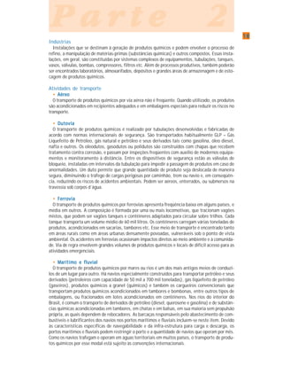 1818181818
P a r t e 2P a r t e 2P a r t e 2P a r t e 2P a r t e 2
Indústrias
Instalações que se destinam à geração de produtos químicos e podem envolver o processo de
refino, a manipulação de matérias-primas (substâncias químicas) e outros compostos. Essas insta-
lações, em geral, são constituídas por sistemas complexos de equipamentos, tubulações, tanques,
vasos, válvulas, bombas, compressores, filtros etc. Além de processos produtivos, também poderão
ser encontrados laboratórios, almoxarifados, depósitos e grandes áreas de armazenagem e de esto-
cagem de produtos químicos.
Atividades de transporte
••••• AéreoAéreoAéreoAéreoAéreo
O transporte de produtos químicos por via aérea não é freqüente. Quando utilizado, os produtos
são acondicionados em recipientes adequados e em embalagens especiais para reduzir os riscos no
transporte.
••••• DutoviaDutoviaDutoviaDutoviaDutovia
O transporte de produtos químicos é realizado por tubulações desenvolvidas e fabricadas de
acordo com normas internacionais de segurança. São transportados habitualmente GLP – Gás
Liquefeito de Petróleo, gás natural e petróleo e seus derivados tais como gasolina, óleo diesel,
nafta e outros. Os oleodutos, gasodutos ou polidutos são construídos com chapas que recebem
tratamento contra corrosão, e passam por inspeções freqüentes com auxílio de modernos equipa-
mentos e monitoramento à distância. Entre os dispositivos de segurança estão as válvulas de
bloqueio, instaladas em intervalos da tubulação para impedir a passagem de produtos em caso de
anormalidades. Um duto permite que grande quantidade de produto seja deslocada de maneira
segura, diminuindo o tráfego de cargas perigosas por caminhão, trem ou navio e, em conseqüên-
cia, reduzindo os riscos de acidentes ambientais. Podem ser aéreos, enterrados, ou submersos na
travessia sob corpos d´água.
••••• FerroviaFerroviaFerroviaFerroviaFerrovia
O transporte de produtos químicos por ferrovias apresenta freqüência baixa em alguns países, e
média em outros. A composição é formada por uma ou mais locomotivas, que tracionam vagões
mistos, que podem ser vagões tanques e contêineres adaptados para circular sobre trilhos. Cada
tanque transporta um volume médio de 60 mil litros. Os contêineres carregam várias toneladas de
produtos, acondicionados em sacarias, tambores etc. Esse meio de transporte é encontrado tanto
em áreas rurais como em áreas urbanas densamente povoadas, vulneráveis sob o ponto de vista
ambiental. Os acidentes em ferrovias ocasionam impactos diretos ao meio ambiente e à comunida-
de. Via de regra envolvem grandes volumes de produtos químicos e locais de difícil acesso para as
atividades emergenciais.
••••• Marítimo e fluvialMarítimo e fluvialMarítimo e fluvialMarítimo e fluvialMarítimo e fluvial
O transporte de produtos químicos por mares ou rios é um dos mais antigos meios de conduzi-
los de um lugar para outro. Há navios especialmente construídos para transportar petróleo e seus
derivados (petroleiros com capacidade de 50 mil a 700 mil toneladas), gás liqüefeito de petróleo
(gaseiros), produtos químicos a granel (químicos) e também os cargueiros convencionais que
transportam produtos químicos acondicionados em tambores e bombonas, entre outros tipos de
embalagens, ou fracionados em lotes acondicionados em contêineres. Nos rios do interior do
Brasil, é comum o transporte de derivados de petróleo (diesel, querosene e gasolina) e de substân-
cias químicas acondicionadas em tambores, em chatas e em balsas, em sua maioria sem propulsão
própria, as quais dependem de rebocadores. As barcaças responsáveis pelo abastecimento de com-
bustíveis e lubrificantes dos navios nos portos marítimos e fluviais incluem-se neste item. Devido
às características específicas de navegabilidade e da infra-estrutura para carga e descarga, os
portos marítimos e fluviais podem restringir o porte e a quantidade de navios que operam por mês.
Como os navios trafegam e operam em águas territoriais em muitos países, o transporte de produ-
tos químicos por esse modal está sujeito às convenções internacionais.
 