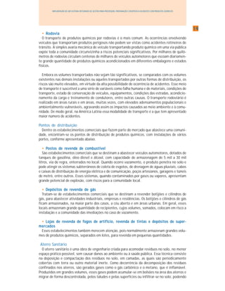 1919191919
IMPLANTAÇÃO DE UM SISTEMA INTEGRADO DE GESTÃO PARA PREVENÇÃO, PREPARAÇÃO E RESPOSTA A ACIDENTES COM PRODUTOS QUÍMICOS
••••• RodoviaRodoviaRodoviaRodoviaRodovia
O transporte de produtos químicos por rodovias é o mais comum. As ocorrências envolvendo
veículos que transportam produtos perigosos não podem ser vistas como acidentes rotineiros de
trânsito. A simples avaria mecânica de veículo transportando produto químico em uma via pública
expõe toda a comunidade circunvizinha a riscos potenciais significativos. Por milhares de quilô-
metros de rodovias circulam centenas de milhares de veículos automotores que escoam diariamen-
te grande quantidade de produtos químicos acondicionados em diferentes embalagens e estados
físicos.
Embora os volumes transportados não sejam tão significativos, se comparados com os volumes
existentes nas demais instalações ou aqueles transportados por outras formas de distribuição, os
riscos são muito elevados, em virtude da alta possibilidade de ocorrência de acidentes. Esse meio
de transporte é suscetível a uma série de variáveis como falha humana e de materiais, condições de
transporte, estado de conservação de veículos, equipamentos, condições das estradas, acondicio-
namento da carga e treinamento de condutores, entre outras causas. O transporte rodoviário é
realizado em áreas rurais e em áreas, muitas vezes, com elevados adensamentos populacionais e
ambientalmente vulneráveis, agravando assim os impactos causados ao meio ambiente e à comu-
nidade. De modo geral, na América Latina essa modalidade de transporte é a que tem apresentado
maior número de acidentes.
Pontos de distribuição
Dentre os estabelecimentos comerciais que fazem parte do mercado que abastece uma comuni-
dade, encontram-se os pontos de distribuição de produtos químicos, com instalações de vários
portes, conforme apresentado abaixo.
••••• PPPPPostos dostos dostos dostos dostos de re re re re revenevenevenevenevenddddda da da da da de combustívele combustívele combustívele combustívele combustível
São estabelecimentos comerciais que se destinam a abastecer veículos automotores, dotados de
tanques de gasolina, óleo diesel e álcool, com capacidade de armazenagem de 5 mil a 30 mil
litros, via de regra, enterrados no local. Quando ocorre vazamento, o produto penetra no solo e
pode atingir os sistemas subterrâneos de coleta de esgotos, de drenagem de águas pluviais, cabos
e caixas de distribuição de energia elétrica e de comunicação, poços artesianos, garagens e túneis
de metrô, entre outros. Esses sistemas, quando contaminados por gases ou vapores, apresentam
grande potencial de explosão, com riscos para a comunidade local.
••••• Depósitos de revenda de gásDepósitos de revenda de gásDepósitos de revenda de gásDepósitos de revenda de gásDepósitos de revenda de gás
Tratam-se de estabelecimentos comerciais que se destinam a revender botijões e cilindros de
gás, para abastecer atividades industriais, empresas e residências. Os botijões e cilindros de gás
ficam armazenados, na maior parte dos casos, a céu aberto e em áreas urbanas. Em geral, esses
locais armazenam grande quantidade de recipientes, cujos volumes, somados, colocam em risco a
instalação e a comunidade das imediações no caso de vazamento.
••••• Lojas de revenda de fogos de artifício, revenda de tintas e depósitos de super-Lojas de revenda de fogos de artifício, revenda de tintas e depósitos de super-Lojas de revenda de fogos de artifício, revenda de tintas e depósitos de super-Lojas de revenda de fogos de artifício, revenda de tintas e depósitos de super-Lojas de revenda de fogos de artifício, revenda de tintas e depósitos de super-
mercadosmercadosmercadosmercadosmercados
Esses estabelecimentos também merecem atenção, pois normalmente armazenam grandes volu-
mes de produtos químicos, separados em lotes, para revenda em pequenas quantidades.
Aterro Sanitário
O aterro sanitário é uma obra de engenharia criada para acomodar resíduos no solo, no menor
espaço prático possível, sem causar danos ao ambiente ou à saúde pública. Essa técnica consiste
na deposição e compactação dos resíduos no solo, em camadas, as quais são periodicamente
cobertas com terra ou outro material inerte. Como decorrência da decomposição dos resíduos
confinados nos aterros, são gerados gases como o gás carbônico e o metano, que é inflamável.
Produzidos em grandes volumes, esses gases podem acumular-se em bolsões na área dos aterros e
migrar de forma descontrolada, pelos taludes e pelas superfícies ou infiltrar-se no solo, podendo
 