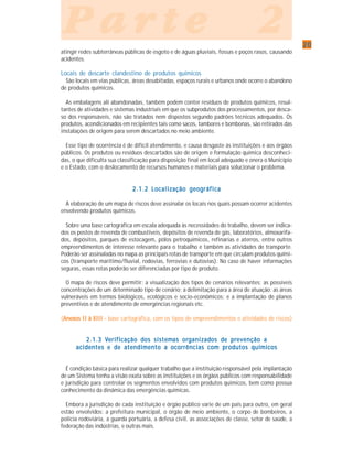 2020202020
P a r t e 2P a r t e 2P a r t e 2P a r t e 2P a r t e 2
atingir redes subterrâneas públicas de esgoto e de águas pluviais, fossas e poços rasos, causando
acidentes.
Locais de descarte clandestino de produtos químicos
São locais em vias públicas, áreas desabitadas, espaços rurais e urbanos onde ocorre o abandono
de produtos químicos.
As embalagens ali abandonadas, também podem conter resíduos de produtos químicos, resul-
tantes de atividades e sistemas industriais em que os subprodutos dos processamentos, por desca-
so dos responsáveis, não são tratados nem dispostos segundo padrões técnicos adequados. Os
produtos, acondicionados em recipientes tais como sacos, tambores e bombonas, são retirados das
instalações de origem para serem descartados no meio ambiente.
Esse tipo de ocorrência é de difícil atendimento, e causa desgaste às instituições e aos órgãos
públicos. Os produtos ou resíduos descartados são de origem e formulação química desconheci-
das, o que dificulta sua classificação para disposição final em local adequado e onera o Município
e o Estado, com o deslocamento de recursos humanos e materiais para solucionar o problema.
2.1.2 Localização geográfica2.1.2 Localização geográfica2.1.2 Localização geográfica2.1.2 Localização geográfica2.1.2 Localização geográfica
A elaboração de um mapa de riscos deve assinalar os locais nos quais possam ocorrer acidentes
envolvendo produtos químicos.
Sobre uma base cartográfica em escala adequada às necessidades do trabalho, devem ser indica-
dos os postos de revenda de combustíveis, depósitos de revenda de gás, laboratórios, almoxarifa-
dos, depósitos, parques de estocagem, pólos petroquímicos, refinarias e aterros, entre outros
empreendimentos de interesse relevante para o trabalho e também as atividades de transporte.
Poderão ser assinaladas no mapa as principais rotas de transporte em que circulam produtos quími-
cos (transporte marítimo/fluvial, rodovias, ferrovias e dutovias). No caso de haver informações
seguras, essas rotas poderão ser diferenciadas por tipo de produto.
O mapa de riscos deve permitir: a visualização dos tipos de cenários relevantes; as possíveis
concentrações de um determinado tipo de cenário; a delimitação para a área de atuação; as áreas
vulneráveis em termos biológicos, ecológicos e socio-econômicos; e a implantação de planos
preventivos e de atendimento de emergências regionais etc.
(Anexos II à XIII -Anexos II à XIII -Anexos II à XIII -Anexos II à XIII -Anexos II à XIII - base cartográfica, com os tipos de empreendimentos e atividades de riscos)
2.1.3 V2.1.3 V2.1.3 V2.1.3 V2.1.3 Verifierifierifierifierificação dcação dcação dcação dcação dos sistemos sistemos sistemos sistemos sistemas oras oras oras oras organizadganizadganizadganizadganizados dos dos dos dos de pre pre pre pre prevenção aevenção aevenção aevenção aevenção a
acidentes e de atendimento a ocorrências com produtos químicosacidentes e de atendimento a ocorrências com produtos químicosacidentes e de atendimento a ocorrências com produtos químicosacidentes e de atendimento a ocorrências com produtos químicosacidentes e de atendimento a ocorrências com produtos químicos
É condição básica para realizar qualquer trabalho que a instituição responsável pela implantação
de um Sistema tenha a visão exata sobre as instituições e os órgãos públicos com responsabilidade
e jurisdição para controlar os segmentos envolvidos com produtos químicos, bem como possua
conhecimento da dinâmica das emergências químicas.
Embora a jurisdição de cada instituição e órgão público varie de um país para outro, em geral
estão envolvidos: a prefeitura municipal, o órgão de meio ambiente, o corpo de bombeiros, a
polícia rodoviária, a guarda portuária, a defesa civil, as associações de classe, setor de saúde, a
federação das indústrias, e outras mais.
 
