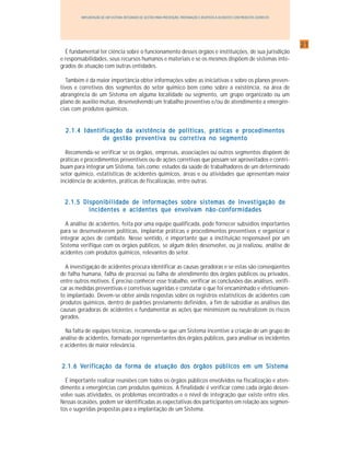 2121212121
IMPLANTAÇÃO DE UM SISTEMA INTEGRADO DE GESTÃO PARA PREVENÇÃO, PREPARAÇÃO E RESPOSTA A ACIDENTES COM PRODUTOS QUÍMICOS
É fundamental ter ciência sobre o funcionamento desses órgãos e instituições, de sua jurisdição
e responsabilidades, seus recursos humanos e materiais e se os mesmos dispõem de sistemas inte-
grados de atuação com outras entidades.
Também é da maior importância obter informações sobre as iniciativas e sobre os planos preven-
tivos e corretivos dos segmentos do setor químico bem como sobre a existência, na área de
abrangência de um Sistema em alguma localidade ou segmento, um grupo organizado ou um
plano de auxilio mútuo, desenvolvendo um trabalho preventivo e/ou de atendimento a emergên-
cias com produtos químicos.
2.1.4 Identificação da existência de políticas, práticas e procedimentos2.1.4 Identificação da existência de políticas, práticas e procedimentos2.1.4 Identificação da existência de políticas, práticas e procedimentos2.1.4 Identificação da existência de políticas, práticas e procedimentos2.1.4 Identificação da existência de políticas, práticas e procedimentos
de gestão preventiva ou corretiva no segmentode gestão preventiva ou corretiva no segmentode gestão preventiva ou corretiva no segmentode gestão preventiva ou corretiva no segmentode gestão preventiva ou corretiva no segmento
Recomenda-se verificar se os órgãos, empresas, associações ou outros segmentos dispõem de
práticas e procedimentos preventivos ou de ações corretivas que possam ser aproveitados e contri-
buam para integrar um Sistema, tais como: estudos da saúde de trabalhadores de um determinado
setor químico, estatísticas de acidentes químicos, áreas e ou atividades que apresentam maior
incidência de acidentes, práticas de fiscalização, entre outras.
2.1.5 Disponibilidade de informações sobre sistemas de investigação de2.1.5 Disponibilidade de informações sobre sistemas de investigação de2.1.5 Disponibilidade de informações sobre sistemas de investigação de2.1.5 Disponibilidade de informações sobre sistemas de investigação de2.1.5 Disponibilidade de informações sobre sistemas de investigação de
incidentesincidentesincidentesincidentesincidentes e acidentes que envolvam não-conformidadese acidentes que envolvam não-conformidadese acidentes que envolvam não-conformidadese acidentes que envolvam não-conformidadese acidentes que envolvam não-conformidades
A análise de acidentes, feita por uma equipe qualificada, pode fornecer subsídios importantes
para se desenvolverem políticas, implantar práticas e procedimentos preventivos e organizar e
integrar ações de combate. Nesse sentido, é importante que a instituição responsável por um
Sistema verifique com os órgãos públicos, se algum deles desenvolve, ou já realizou, análise de
acidentes com produtos químicos, relevantes do setor.
A investigação de acidentes procura identificar as causas geradoras e se estas são conseqüentes
de falha humana, falha de processo ou falha de atendimento dos órgãos públicos ou privados,
entre outros motivos. É preciso conhecer esse trabalho, verificar as conclusões das análises, verifi-
car as medidas preventivas e corretivas sugeridas e constatar o que foi encaminhado e efetivamen-
te implantado. Devem-se obter ainda respostas sobre os registros estatísticos de acidentes com
produtos químicos, dentro de padrões previamente definidos, a fim de subsidiar as análises das
causas geradoras de acidentes e fundamentar as ações que minimizem ou neutralizem os riscos
gerados.
Na falta de equipes técnicas, recomenda-se que um Sistema incentive a criação de um grupo de
análise de acidentes, formado por representantes dos órgãos públicos, para analisar os incidentes
e acidentes de maior relevância.
2.1.6 V2.1.6 V2.1.6 V2.1.6 V2.1.6 Verifierifierifierifierificação dcação dcação dcação dcação da fa fa fa fa formormormormorma da da da da de atue atue atue atue atuação dação dação dação dação dos óros óros óros óros órgãos públigãos públigãos públigãos públigãos públicos em um Sistemcos em um Sistemcos em um Sistemcos em um Sistemcos em um Sistemaaaaa
É importante realizar reuniões com todos os órgãos públicos envolvidos na fiscalização e aten-
dimento a emergências com produtos químicos. A finalidade é verificar como cada órgão desen-
volve suas atividades, os problemas encontrados e o nível de integração que existe entre eles.
Nessas ocasiões, podem ser identificadas as expectativas dos participantes em relação aos segmen-
tos e sugeridas propostas para a implantação de um Sistema.
 