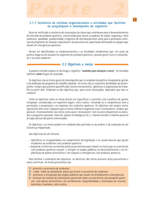 2222222222
P a r t e 2P a r t e 2P a r t e 2P a r t e 2P a r t e 2
2.1.7 Existência de sistemas organizacionais e atividades que facilitem2.1.7 Existência de sistemas organizacionais e atividades que facilitem2.1.7 Existência de sistemas organizacionais e atividades que facilitem2.1.7 Existência de sistemas organizacionais e atividades que facilitem2.1.7 Existência de sistemas organizacionais e atividades que facilitem
ou prejudiquem o desempenho do segmentoou prejudiquem o desempenho do segmentoou prejudiquem o desempenho do segmentoou prejudiquem o desempenho do segmentoou prejudiquem o desempenho do segmento
Deve ser verificada a existência de associações de classe que contribuam para o desenvolvimento
do mercado de produtos químicos, concorrendo para elevar os padrões de saúde, segurança, meio
ambiente, qualidade, produtividade e logística de distribuição bem como para a promoção contí-
nua de programas de atuação responsável e de processos de capacitação destinados às equipes que
atuam em emergências químicas.
Devem ser identificados os estabelecimentos e as atividades clandestinas que, em razão da
prática ilegal ou de atuação no segmento de produtos químicos, possam gerar riscos à comunida-
de e ao meio ambiente.
2.2 Objetivos e metas2.2 Objetivos e metas2.2 Objetivos e metas2.2 Objetivos e metas2.2 Objetivos e metas
A palavra método origina-se do Grego e significa “caminho para alcançar a meta”. Os métodos
definem como chegar ao resultado.
Os objetivos são as metas gerais de desempenho que se originam da política integrada de gestão
e da avaliação do programa de trabalho adotado. As metas são os requisitos detalhados de desem-
penho, sempre que possível quantificados (metas mensuráveis), aplicáveis à organização do traba-
lho ou parte dele. Originam-se dos objetivos que, para serem alcançados, dependem que elas se
realizem.
Tanto os objetivos como as metas devem ser específicas e coerentes com a política de gestão
integrada, considerados os requisitos legais, entre outros, incluindo-se o compromisso com a
prevenção, a preparação e as respostas aos acidentes químicos. Os objetivos são sempre metas
(gerais) de alto nível, enquanto que as metas refletem exigências reais e mensuráveis, sempre que
possível. Invariavelmente são vistos como ações “alcançáveis” com recursos disponíveis ou aloca-
dos a programas (pessoal, material, opções tecnológicas etc.), e devem atender o máximo possível
às expectativas das partes interessadas.
Os objetivos e as metas podem ser estabelecidos partindo-se da análise e da avaliação de um
Sistema já implantado.
São objetivos de um Sistema:
• identificar as irregularidades no cumprimento da legislação e as causas básicas que geram
incidentes ou acidentes com produtos químicos;
• despertar o interesse ou motivar práticas preventivas para reduzir os riscos que as ocorrências
com produtos químicos causam, e integrar os órgãos públicos no desenvolvimento e na im-
plantação de planos preventivos e de resposta a emergências com produtos químicos.
Para facilitar a realização dos objetivos, as diretrizes das metas prevêem ações preventivas e
ações corretivas. As metas preventivas são:
11111aaaaa
- prevenir a ocorrência de acidentes;
22222aaaaa
- coibir, inibir ou desmotivar ações que levem à ocorrência de acidentes;
33333aaaaa
- promover a integração dos órgãos públicos que atuam no atendimento a emergências;
44444aaaaa
- instituir um sistema de informações gerenciais sobre as ocorrências com produtos quími-
cos, com planos preventivos e de atendimento, disponibilidade e otimização de recursos
materiais e humanos, entre outros.
 