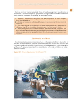 2323232323
IMPLANTAÇÃO DE UM SISTEMA INTEGRADO DE GESTÃO PARA PREVENÇÃO, PREPARAÇÃO E RESPOSTA A ACIDENTES COM PRODUTOS QUÍMICOS
As metas corretivas visam a realização de planos de trabalho para promover procedimentos de
atendimento a situações emergenciais que permitam aos órgãos públicos trabalhar coordenada e
integradamente, com eficiência e qualidade. As metas corretivas são:
11111aaaaa
- promover o atendimento a emergências com produtos químicos, de forma integrada,
entre os órgãos públicos;
22222aaaaa
- otimizar os recursos e os materiais públicos para atender às emergências com eficiência
e eficácia;
33333aaaaa
- colocar à disposição dos profissionais que atuam nos episódios, os recursos materiais
adequados segundo as necessidades de cada operação e os riscos dessa atividade;
44444aaaaa
- promover a organização e elaborar ou aprimorar os Planos de Ação de Emergência - PAE
entre os órgãos públicos responsáveis pelo atendimento de emergências com produtos quí-
micos, com procedimentos que agilizem o atendimento, a segurança e a resposta a esses
episódios.
Determinação de métodosDeterminação de métodosDeterminação de métodosDeterminação de métodosDeterminação de métodos
As ações organizacionais e operacionais constituem o método para se implantar e desenvolver os
trabalhos de um Sistema. Essas ações têm a finalidade de indicar os assuntos mais relevantes que
devem ser considerados na realização dos objetivos e metas para a implantação e desempenho de
um Sistema. As ações operacionais destinam-se a estabelecer as formas de como devem ser realiza-
dos esses trabalhos.
(Anexo XIVAnexo XIVAnexo XIVAnexo XIVAnexo XIV – Resumo Organizacional Simplificado n° 1)
 