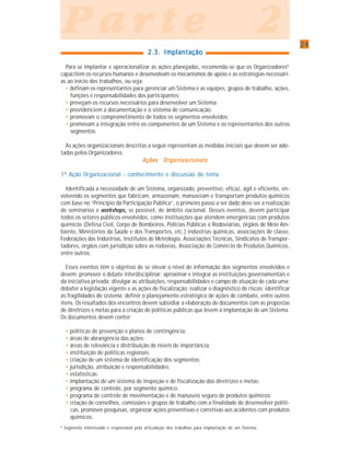 2424242424
P a r t e 2P a r t e 2P a r t e 2P a r t e 2P a r t e 2
2.3. Implantação2.3. Implantação2.3. Implantação2.3. Implantação2.3. Implantação
Para se implantar e operacionalizar as ações planejadas, recomenda-se que os Organizadores6
capacitem os recursos humanos e desenvolvam os mecanismos de apoio e as estratégias necessári-
as ao início dos trabalhos, ou seja:
• definam os representantes para gerenciar um Sistema e as equipes, grupos de trabalho, ações,
funções e responsabilidades dos participantes;
• prevejam os recursos necessários para desenvolver um Sistema;
• providenciem a documentação e o sistema de comunicação;
• promovam o comprometimento de todos os segmentos envolvidos;
• promovam a integração entre os componentes de um Sistema e os representantes dos outros
segmentos.
As ações organizacionais descritas a seguir representam as medidas iniciais que devem ser ado-
tadas pelos Organizadores.
Ações OrganizacionaisAções OrganizacionaisAções OrganizacionaisAções OrganizacionaisAções Organizacionais
1ª Ação Organizacional - conhecimento e discussão do tema
Identificada a necessidade de um Sistema, organizado, preventivo, eficaz, ágil e eficiente, en-
volvendo os segmentos que fabricam, armazenam, manuseiam e transportam produtos químicos
com base no “Princípio da Participação Pública”, o primeiro passo a ser dado deve ser a realização
de seminários e workshops,,,,, se possível, de âmbito nacional. Desses eventos, devem participar
todos os setores públicos envolvidos, como instituições que atendem emergências com produtos
químicos (Defesa Civil, Corpo de Bombeiros, Polícias Públicas e Rodoviárias, órgãos de Meio Am-
biente, Ministérios da Saúde e dos Transportes, etc.) indústrias químicas, associações de classe,
Federações das Indústrias, Institutos de Metrologia, Associações Técnicas, Sindicatos de Transpor-
tadores, órgãos com jurisdição sobre as rodovias, Associação de Comércio de Produtos Químicos,
entre outros.
Esses eventos têm o objetivo de se elevar o nível de informação dos segmentos envolvidos e
devem: promover o debate interdisciplinar; aproximar e integrar as instituições governamentais e
da iniciativa privada; divulgar as atribuições, responsabilidades e campo de atuação de cada uma;
debater a legislação vigente e as ações de fiscalização; realizar o diagnóstico de riscos; identificar
as fragilidades do sistema; definir o planejamento estratégico de ações de combate, entre outros
itens. Os resultados dos encontros devem subsidiar a elaboração de documentos com as propostas
de diretrizes e metas para a criação de políticas públicas que levem à implantação de um Sistema.
Os documentos devem conter:
• políticas de prevenção e planos de contingência;
• áreas de abrangência das ações;
• áreas de relevância e distribuição de níveis de importância;
• instituição de políticas regionais;
• criação de um sistema de identificação dos segmentos;
• jurisdição, atribuição e responsabilidades;
• estatísticas;
• implantação de um sistema de inspeção e de fiscalização das diretrizes e metas;
• programa de controle, por segmento químico;
• programa de controle de movimentação e de manuseio seguro de produtos químicos;
• criação de conselhos, comissões e grupos de trabalho com a finalidade de desenvolver políti-
cas, promover pesquisas, organizar ações preventivas e corretivas aos acidentes com produtos
químicos.
6
Segmento interessado e responsável pela articulação dos trabalhos para implantação de um Sistema.
 