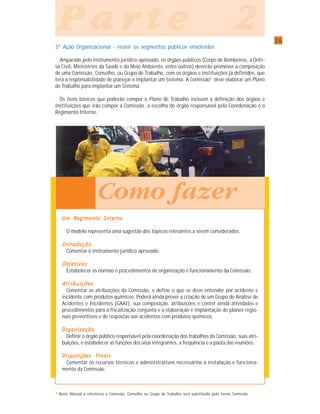 2626262626
P a r t e 2P a r t e 2P a r t e 2P a r t e 2P a r t e 2
3ª Ação Organizacional - reunir os segmentos públicos envolvidos
Amparado pelo instrumento jurídico aprovado, os órgãos públicos (Corpo de Bombeiros, a Defe-
sa Civil, Ministérios da Saúde e do Meio Ambiente, entre outros) deverão promover a composição
de uma Comissão, Conselho, ou Grupo de Trabalho, com os órgãos e instituições já definidos, que
terá a responsabilidade de planejar e implantar um Sistema. A Comissão7
deve elaborar um Plano
de Trabalho para implantar um Sistema.
Os itens básicos que poderão compor o Plano de Trabalho incluem a definição dos órgãos e
instituições que irão compor a Comissão, a escolha do órgão responsável pela Coordenação e o
Regimento Interno.
Um Regimento InternoUm Regimento InternoUm Regimento InternoUm Regimento InternoUm Regimento Interno
O modelo representa uma sugestão dos tópicos relevantes a serem considerados:
IntroduçãoIntroduçãoIntroduçãoIntroduçãoIntrodução
Comentar o instrumento jurídico aprovado.
ObjetivosObjetivosObjetivosObjetivosObjetivos
Estabelecer as normas e procedimentos de organização e funcionamento da Comissão.
AAAAAtrtrtrtrtr ibuiçõesibuiçõesibuiçõesibuiçõesibuições
Comentar as atribuições da Comissão, e define o que se deve entender por acidente e
incidente com produtos químicos. Poderá ainda prever a criação de um Grupo de Análise de
Acidentes e Incidentes (GAAI), sua composição, atribuições e conter ainda atividades e
procedimentos para a fiscalização conjunta e a elaboração e implantação de planos regio-
nais preventivos e de respostas aos acidentes com produtos químicos.
OrganizaçãoOrganizaçãoOrganizaçãoOrganizaçãoOrganização
Definir o órgão público responsável pela coordenação dos trabalhos da Comissão, suas atri-
buições, e estabelecer as funções dos seus integrantes, a freqüência e a pauta das reuniões.
Disposições FinaisDisposições FinaisDisposições FinaisDisposições FinaisDisposições Finais
Comentar os recursos técnicos e administrativos necessários à instalação e funciona-
mento da Comissão.
7
Neste Manual a referência a Comissão, Conselho ou Grupo de Trabalho será substituída pelo termo Comissão.
Como fazer
 
