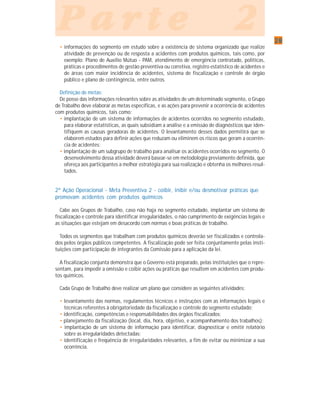 2828282828
P a r t e 2P a r t e 2P a r t e 2P a r t e 2P a r t e 2
• informações do segmento em estudo sobre a existência de sistema organizado que realize
atividade de prevenção ou de resposta a acidentes com produtos químicos, tais como, por
exemplo: Plano de Auxílio Mútuo - PAM, atendimento de emergência contratado, políticas,
práticas e procedimentos de gestão preventiva ou corretiva, registro estatístico de acidentes e
de áreas com maior incidência de acidentes, sistema de fiscalização e controle de órgão
público e plano de contingência, entre outros.
Definição de metas:
De posse das informações relevantes sobre as atividades de um determinado segmento, o Grupo
de Trabalho deve elaborar as metas específicas, e as ações para prevenir a ocorrência de acidentes
com produtos químicos, tais como:
• implantação de um sistema de informações de acidentes ocorridos no segmento estudado,
para elaborar estatísticas, as quais subsidiam a análise e a emissão de diagnósticos que iden-
tifiquem as causas geradoras de acidentes. O levantamento desses dados permitirá que se
elaborem estudos para definir ações que reduzam ou eliminem os riscos que geram a ocorrên-
cia de acidentes;
• implantação de um subgrupo de trabalho para analisar os acidentes ocorridos no segmento. O
desenvolvimento dessa atividade deverá basear-se em metodologia previamente definida, que
ofereça aos participantes a melhor estratégia para sua realização e obtenha os melhores resul-
tados.
2ª Ação Operacional - Meta Preventiva 2 - coibir, inibir e/ou desmotivar práticas que
promovam acidentes com produtos químicos
Cabe aos Grupos de Trabalho, caso não haja no segmento estudado, implantar um sistema de
fiscalização e controle para identificar irregularidades, o não cumprimento de exigências legais e
as situações que estejam em desacordo com normas e boas práticas de trabalho.
Todos os segmentos que trabalham com produtos químicos deverão ser fiscalizados e controla-
dos pelos órgãos públicos competentes. A fiscalização pode ser feita conjuntamente pelas insti-
tuições com participação de integrantes da Comissão para a aplicação da lei.
A fiscalização conjunta demonstra que o Governo está preparado, pelas instituições que o repre-
sentam, para impedir a omissão e coibir ações ou práticas que resultem em acidentes com produ-
tos químicos.
Cada Grupo de Trabalho deve realizar um plano que considere as seguintes atividades:
• levantamento das normas, regulamentos técnicos e instruções com as informações legais e
técnicas referentes à obrigatoriedade da fiscalização e controle do segmento estudado;
• identificação, competências e responsabilidades dos órgãos fiscalizados;
• planejamento da fiscalização (local, dia, hora, objetivo, e acompanhamento dos trabalhos);
• implantação de um sistema de informação para identificar, diagnosticar e emitir relatório
sobre as irregularidades detectadas;
• identificação e freqüência de irregularidades relevantes, a fim de evitar ou minimizar a sua
ocorrência.
 