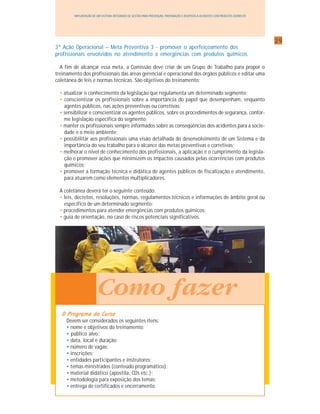 2929292929
IMPLANTAÇÃO DE UM SISTEMA INTEGRADO DE GESTÃO PARA PREVENÇÃO, PREPARAÇÃO E RESPOSTA A ACIDENTES COM PRODUTOS QUÍMICOS
Como fazer
3ª Ação Operacional – Meta Preventiva 3 - promover o aperfeiçoamento dos
profissionais envolvidos no atendimento a emergências com produtos químicos
A fim de alcançar essa meta, a Comissão deve criar de um Grupo de Trabalho para propor o
treinamento dos profissionais das áreas gerencial e operacional dos órgãos públicos e editar uma
coletânea de leis e normas técnicas. São objetivos do treinamento:
• atualizar o conhecimento da legislação que regulamenta um determinado segmento;
• conscientizar os profissionais sobre a importância do papel que desempenham, enquanto
agentes públicos, nas ações preventivas ou corretivas;
• sensibilizar e conscientizar os agentes públicos, sobre os procedimentos de segurança, confor-
me legislação específica do segmento;
• manter os profissionais sempre informados sobre as conseqüências dos acidentes para a socie-
dade e o meio ambiente;
• possibilitar aos profissionais uma visão detalhada do desenvolvimento de um Sistema e da
importância do seu trabalho para o alcance das metas preventivas e corretivas;
• melhorar o nível de conhecimento dos profissionais, a aplicação e o cumprimento da legisla-
ção e promover ações que minimizem os impactos causados pelas ocorrências com produtos
químicos;
• promover a formação técnica e didática de agentes públicos de fiscalização e atendimento,
para atuarem como elementos multiplicadores.
A coletânea deverá ter o seguinte conteúdo:
• leis, decretos, resoluções, normas, regulamentos técnicos e informações de âmbito geral ou
específico de um determinado segmento;
• procedimentos para atender emergências com produtos químicos;
• guia de orientação, no caso de riscos potenciais significativos.
O Programa do CursoO Programa do CursoO Programa do CursoO Programa do CursoO Programa do Curso
Devem ser considerados os seguintes itens:
• nome e objetivos do treinamento;
• público alvo;
• data, local e duração;
• número de vagas;
• inscrições;
• entidades participantes e instrutores;
• temas ministrados (conteúdo programático);
• material didático (apostila, CDs etc.);
• metodologia para exposição dos temas;
• entrega de certificados e encerramento.
 