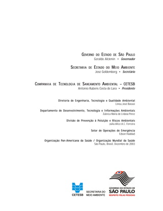 GGGGGOVERNOVERNOVERNOVERNOVERNOOOOO DODODODODO EEEEESTSTSTSTSTADOADOADOADOADO DEDEDEDEDE SSSSSÃOÃOÃOÃOÃO PPPPPAAAAAULOULOULOULOULO
Geraldo Alckmin • Governador
SSSSSECRETECRETECRETECRETECRETARIAARIAARIAARIAARIA DEDEDEDEDE EEEEESTSTSTSTSTADOADOADOADOADO DODODODODO MMMMMEIEIEIEIEIOOOOO AAAAAMBIENTEMBIENTEMBIENTEMBIENTEMBIENTE
José Goldemberg • Secretário
CCCCCOMPOMPOMPOMPOMPANHIAANHIAANHIAANHIAANHIA DEDEDEDEDE TTTTTECNECNECNECNECNOLOGIAOLOGIAOLOGIAOLOGIAOLOGIA DEDEDEDEDE SSSSSANEAMENTANEAMENTANEAMENTANEAMENTANEAMENTOOOOO AAAAAMBIENTMBIENTMBIENTMBIENTMBIENTALALALALAL – CETESB– CETESB– CETESB– CETESB– CETESB
Antonio Rubens Costa de Lara • Presidente
DirDirDirDirDiretorietorietorietorietoria da da da da de Ene Ene Ene Ene Engggggenharienharienharienharienharia, Ta, Ta, Ta, Ta, Tecnecnecnecnecnologiologiologiologiologia e Qua e Qua e Qua e Qua e Qualialialialialidddddadadadadade Ambie Ambie Ambie Ambie Ambienenenenentaltaltaltaltal
Lineu José Bassoi
DepartamDepartamDepartamDepartamDepartamenenenenento dto dto dto dto de Desenvolvime Desenvolvime Desenvolvime Desenvolvime Desenvolvimenenenenento, Tto, Tto, Tto, Tto, Tecnecnecnecnecnologiologiologiologiologia e Infa e Infa e Infa e Infa e Informormormormormações Ambiações Ambiações Ambiações Ambiações Ambienenenenentaistaistaistaistais
Zuleica Maria de Lisboa Perez
Divisão dDivisão dDivisão dDivisão dDivisão de Pre Pre Pre Pre Prevenção à Pevenção à Pevenção à Pevenção à Pevenção à Poluição e Riscos Ambioluição e Riscos Ambioluição e Riscos Ambioluição e Riscos Ambioluição e Riscos Ambienenenenentaistaistaistaistais
Julia Alice A.C. Ferreira
Setor de Operações de EmergênciaSetor de Operações de EmergênciaSetor de Operações de EmergênciaSetor de Operações de EmergênciaSetor de Operações de Emergência
Edson Haddad
OrOrOrOrOrganização Pganização Pganização Pganização Pganização Pan-Aman-Aman-Aman-Aman-Amerierierieriericancancancancana da da da da da Saúda Saúda Saúda Saúda Saúde / Ore / Ore / Ore / Ore / Organização Mganização Mganização Mganização Mganização Mununununundididididial dal dal dal dal da Saúda Saúda Saúda Saúda Saúdeeeee
São Paulo, Brasil, Dezembro de 2003
 