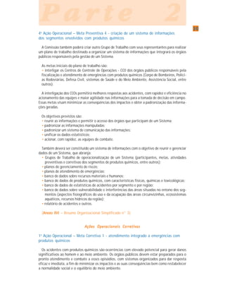 3030303030
P a r t e 2P a r t e 2P a r t e 2P a r t e 2P a r t e 2
4a
Ação Operacional – Meta Preventiva 4 - criação de um sistema de informações
dos segmentos envolvidos com produtos químicos
A Comissão também poderá criar outro Grupo de Trabalho com seus representantes para realizar
um plano de trabalho destinado a organizar um sistema de informações que integrará os órgãos
públicos responsáveis pela gestão de um Sistema.
As metas iniciais do plano de trabalho são:
• interligar os Centros de Controle de Operações - CCO dos órgãos públicos responsáveis pela
fiscalização e atendimento de emergências com produtos químicos (Corpo de Bombeiros, Políci-
as Rodoviárias, Defesa Civil, sistemas de Saúde e do Meio Ambiente, Assistência Social, entre
outros).
A interligação dos CCOs permitirá melhores respostas aos acidentes, com rapidez e eficiência no
acionamento das equipes e maior agilidade nas informações para a tomada de decisão em campo.
Essas metas visam minimizar as conseqüências dos impactos e obter a padronização das informa-
ções geradas.
Os objetivos previstos são:
• reunir as informações e permitir o acesso dos órgãos que participam de um Sistema;
• padronizar as informações manipuladas;
• padronizar um sistema de comunicação das informações;
• unificar os dados estatísticos;
• acionar, com rapidez, as equipes de combate.
Também deverá ser constituído um sistema de informações com o objetivo de reunir e gerenciar
dados de um Sistema, que abranja:
• Grupos de Trabalho de operacionalização de um Sistema (participantes, metas, atividades
preventivas e corretivas dos segmentos de produtos químicos, entre outros);
• planos de gerenciamento de riscos;
• planos de atendimento de emergências;
• banco de dados sobre recursos materiais e humanos;
• banco de dados de produtos químicos, com características físicas, químicas e toxicológicas;
• banco de dados de estatísticas de acidentes por segmento e por região;
• banco de dados sobre vulnerabilidade e interferências das áreas situadas no entono dos seg-
mentos (aspectos fisiográficos do uso e da ocupação das áreas circunvizinhas, ecossistemas
aquáticos, recursos hídricos da região);
• relatório de acidentes e outros.
(Anexo XVIAnexo XVIAnexo XVIAnexo XVIAnexo XVI – Resumo Organizacional Simplificado n° 3)
Ações Operacionais CorretivasAções Operacionais CorretivasAções Operacionais CorretivasAções Operacionais CorretivasAções Operacionais Corretivas
1a
Ação Operacional – Meta Corretiva 1 - atendimento integrado a emergências com
produtos químicos
Os acidentes com produtos químicos são ocorrências com elevado potencial para gerar danos
significativos ao homem e ao meio ambiente. Os órgãos públicos devem estar preparados para o
pronto atendimento e combate a esses episódios, com sistemas organizados para dar resposta
eficaz e imediata, a fim de minimizar os impactos e as suas conseqüências bem como restabelecer
a normalidade social e o equilíbrio do meio ambiente.
 