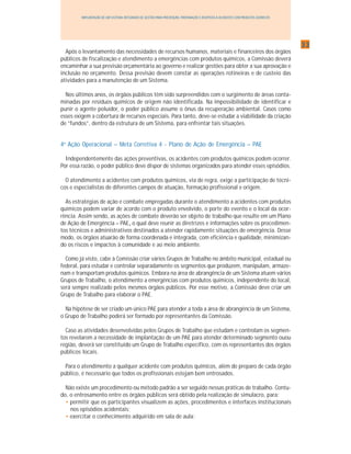3333333333
IMPLANTAÇÃO DE UM SISTEMA INTEGRADO DE GESTÃO PARA PREVENÇÃO, PREPARAÇÃO E RESPOSTA A ACIDENTES COM PRODUTOS QUÍMICOS
Após o levantamento das necessidades de recursos humanos, materiais e financeiros dos órgãos
públicos de fiscalização e atendimento a emergências com produtos químicos, a Comissão deverá
encaminhar a sua previsão orçamentária ao governo e realizar gestões para obter a sua aprovação e
inclusão no orçamento. Dessa previsão devem constar as operações rotineiras e de custeio das
atividades para a manutenção de um Sistema.
Nos últimos anos, os órgãos públicos têm sido surpreendidos com o surgimento de áreas conta-
minadas por resíduos químicos de origem não identificada. Na impossibilidade de identificar e
punir o agente poluidor, o poder público assume o ônus da recuperação ambiental. Casos como
esses exigem a cobertura de recursos especiais. Para tanto, deve-se estudar a viabilidade da criação
de “fundos”, dentro da estrutura de um Sistema, para enfrentar tais situações.
4a
Ação Operacional – Meta Corretiva 4 - Plano de Ação de Emergência – PAE
Independentemente das ações preventivas, os acidentes com produtos químicos podem ocorrer.
Por essa razão, o poder público deve dispor de sistemas organizados para atender esses episódios.
O atendimento a acidentes com produtos químicos, via de regra, exige a participação de técni-
cos e especialistas de diferentes campos de atuação, formação profissional e origem.
As estratégias de ação e combate empregadas durante o atendimento a acidentes com produtos
químicos podem variar de acordo com o produto envolvido, o porte do evento e o local da ocor-
rência. Assim sendo, as ações de combate deverão ser objeto de trabalho que resulte em um Plano
de Ação de Emergência – PAE,,,,, o qual deve reunir as diretrizes e informações sobre os procedimen-
tos técnicos e administrativos destinados a atender rapidamente situações de emergência. Desse
modo, os órgãos atuarão de forma coordenada e integrada, com eficiência e qualidade, minimizan-
do os riscos e impactos à comunidade e ao meio ambiente.
Como já visto, cabe à Comissão criar vários Grupos de Trabalho no âmbito municipal, estadual ou
federal, para estudar e controlar separadamente os segmentos que produzem, manipulam, armaze-
nam e transportam produtos químicos. Embora na área de abrangência de um Sistema atuem vários
Grupos de Trabalho, o atendimento a emergências com produtos químicos, independente do local,
será sempre realizado pelos mesmos órgãos públicos. Por esse motivo, a Comissão deve criar um
Grupo de Trabalho para elaborar o PAE.
Na hipótese de ser criado um único PAE para atender a toda a área de abrangência de um Sistema,
o Grupo de Trabalho poderá ser formado por representantes da Comissão.
Caso as atividades desenvolvidas pelos Grupos de Trabalho que estudam e controlam os segmen-
tos revelarem a necessidade de implantação de um PAE para atender determinado segmento ouou
região, deverá ser constituído um Grupo de Trabalho específico, com os representantes dos órgãos
públicos locais.
Para o atendimento a qualquer acidente com produtos químicos, além do preparo de cada órgão
público, é necessário que todos os profissionais estejam bem entrosados.
Não existe um procedimento ou método padrão a ser seguido nessas práticas de trabalho. Contu-
do, o entrosamento entre os órgãos públicos será obtido pela realização de simulacro, para:
• permitir que os participantes visualizem as ações, procedimentos e interfaces institucionais
nos episódios acidentais;
• exercitar o conhecimento adquirido em sala de aula;
 