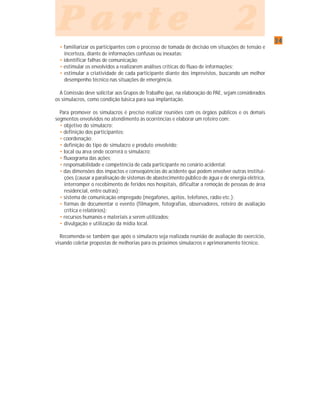 3434343434
P a r t e 2P a r t e 2P a r t e 2P a r t e 2P a r t e 2
• familiarizar os participantes com o processo de tomada de decisão em situações de tensão e
incerteza, diante de informações confusas ou inexatas;
• identificar falhas de comunicação;
• estimular os envolvidos a realizarem análises críticas do fluxo de informações;
• estimular a criatividade de cada participante diante dos imprevistos, buscando um melhor
desempenho técnico nas situações de emergência.
A Comissão deve solicitar aos Grupos de Trabalho que, na elaboração do PAE, sejam considerados
os simulacros, como condição básica para sua implantação.
Para promover os simulacros é preciso realizar reuniões com os órgãos públicos e os demais
segmentos envolvidos no atendimento às ocorrências e elaborar um roteiro com:
• objetivo do simulacro;
• definição dos participantes;
• coordenação;
• definição do tipo de simulacro e produto envolvido;
• local ou área onde ocorrerá o simulacro;
• fluxograma das ações;
• responsabilidade e competência de cada participante no cenário acidental;
• das dimensões dos impactos e conseqüências do acidente que podem envolver outras institui-
ções (causar a paralisação de sistemas de abastecimento público de água e de energia elétrica,
interromper o recebimento de feridos nos hospitais, dificultar a remoção de pessoas de área
residencial, entre outras);
• sistema de comunicação empregado (megafones, apitos, telefones, rádio etc.);
• formas de documentar o evento (filmagem, fotografias, observadores, roteiro de avaliação
crítica e relatórios);
• recursos humanos e materiais a serem utilizados;
• divulgação e utilização da mídia local.
Recomenda-se também que após o simulacro seja realizada reunião de avaliação do exercício,
visando coletar propostas de melhorias para os próximos simulacros e aprimoramento técnico.
 