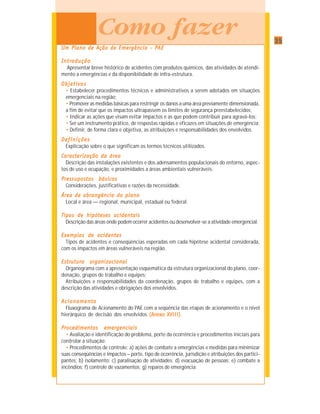 3535353535
IMPLANTAÇÃO DE UM SISTEMA INTEGRADO DE GESTÃO PARA PREVENÇÃO, PREPARAÇÃO E RESPOSTA A ACIDENTES COM PRODUTOS QUÍMICOS
UUUUUm Plano de Am Plano de Am Plano de Am Plano de Am Plano de Ação de Emerção de Emerção de Emerção de Emerção de Emergência – Pgência – Pgência – Pgência – Pgência – PAEAEAEAEAE
IntroduçãoIntroduçãoIntroduçãoIntroduçãoIntrodução
Apresentar breve histórico de acidentes com produtos químicos, das atividades de atendi-
mento a emergências e da disponibilidade de infra-estrutura.
ObjetivosObjetivosObjetivosObjetivosObjetivos
• Estabelecer procedimentos técnicos e administrativos a serem adotados em situações
emergenciais na região;
• Promover as medidas básicas para restringir os danos a uma área previamente dimensionada,
a fim de evitar que os impactos ultrapassem os limites de segurança preestabelecidos;
• Indicar as ações que visam evitar impactos e as que podem contribuir para agravá-los;
• Ser um instrumento prático, de respostas rápidas e eficazes em situações de emergência;
• Definir, de forma clara e objetiva, as atribuições e responsabilidades dos envolvidos.
DefDefDefDefDef iniçõesiniçõesiniçõesiniçõesinições
Explicação sobre o que significam os termos técnicos utilizados.
CarCarCarCarCaractactactactacterererererizaçãoizaçãoizaçãoizaçãoização dadadadada áráráráráreaeaeaeaea
Descrição das instalações existentes e dos adensamentos populacionais do entorno, aspec-
tos de uso e ocupação, e proximidades a áreas ambientais vulneráveis.
PressupostosPressupostosPressupostosPressupostosPressupostos básicosbásicosbásicosbásicosbásicos
Considerações, justificativas e razões da necessidade.
ÁreaÁreaÁreaÁreaÁrea dedededede abrangênciaabrangênciaabrangênciaabrangênciaabrangência dododododo planoplanoplanoplanoplano
Local e área — regional, municipal, estadual ou federal.
Tipos de hipóteses acidentaisTipos de hipóteses acidentaisTipos de hipóteses acidentaisTipos de hipóteses acidentaisTipos de hipóteses acidentais
Descrição das áreas onde podem ocorrer acidentes ou desenvolver-se a atividade emergencial.
Exemplos de acidentesExemplos de acidentesExemplos de acidentesExemplos de acidentesExemplos de acidentes
Tipos de acidentes e conseqüências esperadas em cada hipótese acidental considerada,
com os impactos em áreas vulneráveis na região.
Estrutura organizacionalEstrutura organizacionalEstrutura organizacionalEstrutura organizacionalEstrutura organizacional
Organograma com a apresentação esquemática da estrutura organizacional do plano, coor-
denação, grupos de trabalho e equipes;
Atribuições e responsabilidades da coordenação, grupos de trabalho e equipes, com a
descrição das atividades e obrigações dos envolvidos.
AcionamentoAcionamentoAcionamentoAcionamentoAcionamento
Fluxograma de Acionamento do PAE com a seqüência das etapas de acionamento e o nível
hierárquico de decisão dos envolvidos (Anexo XVIII)(Anexo XVIII)(Anexo XVIII)(Anexo XVIII)(Anexo XVIII).
Procedimentos emergenciaisProcedimentos emergenciaisProcedimentos emergenciaisProcedimentos emergenciaisProcedimentos emergenciais
• Avaliação e identificação do problema, porte da ocorrência e procedimentos iniciais para
controlar a situação;
• Procedimentos de controle: a) ações de combate a emergências e medidas para minimizar
suas conseqüências e impactos – porte, tipo de ocorrência, jurisdição e atribuições dos partici-
pantes; b) isolamento; c) paralisação de atividades; d) evacuação de pessoas; e) combate a
incêndios; f) controle de vazamentos; g) reparos de emergência;
COMO
FAZER Como fazer
 