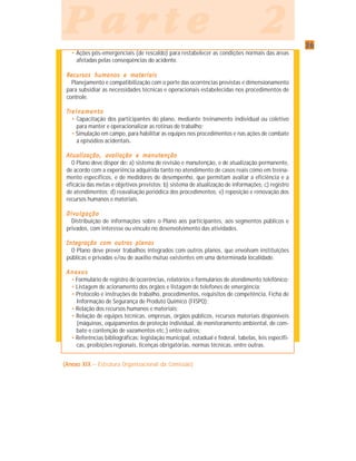 3636363636
P a r t e 2P a r t e 2P a r t e 2P a r t e 2P a r t e 2
• Ações pós-emergenciais (de rescaldo) para restabelecer as condições normais das áreas
afetadas pelas conseqüências do acidente.
RRRRRecurecurecurecurecursos humanos e matsos humanos e matsos humanos e matsos humanos e matsos humanos e materererereriaisiaisiaisiaisiais
Planejamento e compatibilização com o porte das ocorrências previstas e dimensionamento
para subsidiar as necessidades técnicas e operacionais estabelecidas nos procedimentos de
controle.
TTTTTrrrrreinamenteinamenteinamenteinamenteinamentooooo
• Capacitação dos participantes do plano, mediante treinamento individual ou coletivo
para manter e operacionalizar as rotinas de trabalho;
• Simulação em campo, para habilitar as equipes nos procedimentos e nas ações de combate
a episódios acidentais.
Atualização, avaliação e manutençãoAtualização, avaliação e manutençãoAtualização, avaliação e manutençãoAtualização, avaliação e manutençãoAtualização, avaliação e manutenção
O Plano deve dispor de::::: a) sistema de revisão e manutenção, e de atualização permanente,
de acordo com a experiência adquirida tanto no atendimento de casos reais como em treina-
mento específicos, e de medidores de desempenho, que permitam avaliar a eficiência e a
eficácia das metas e objetivos previstos; b) sistema de atualização de informações; c) registro
de atendimentos; d) reavaliação periódica dos procedimentos; e) reposição e renovação dos
recursos humanos e materiais.
DivulgaçãoDivulgaçãoDivulgaçãoDivulgaçãoDivulgação
Distribuição de informações sobre o Plano aos participantes, aos segmentos públicos e
privados, com interesse ou vínculo no desenvolvimento das atividades.
Integração com outros planosIntegração com outros planosIntegração com outros planosIntegração com outros planosIntegração com outros planos
O Plano deve prever trabalhos integrados com outros planos, que envolvam instituições
públicas e privadas e/ou de auxílio mútuo existentes em uma determinada localidade.
AnexosAnexosAnexosAnexosAnexos
• Formulário de registro de ocorrências, relatórios e formulários de atendimento telefônico;
• Listagem de acionamento dos órgãos e listagem de telefones de emergência;
• Protocolo e instruções de trabalho, procedimentos, requisitos de competência, Ficha de
Informação de Segurança de Produto Químico (FISPQ);
• Relação dos recursos humanos e materiais;
• Relação de equipes técnicas, empresas, órgãos públicos, recursos materiais disponíveis
(máquinas, equipamentos de proteção individual, de monitoramento ambiental, de com-
bate e contenção de vazamentos etc.) entre outros;
• Referências bibliográficas: legislação municipal, estadual e federal, tabelas, leis específi-
cas, proibições regionais, licenças obrigatórias, normas técnicas, entre outras.
(Anexo XIX(Anexo XIX(Anexo XIX(Anexo XIX(Anexo XIX – Estrutura Organizacional da Comissão)
 