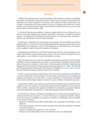 3737373737
IMPLANTAÇÃO DE UM SISTEMA INTEGRADO DE GESTÃO PARA PREVENÇÃO, PREPARAÇÃO E RESPOSTA A ACIDENTES COM PRODUTOS QUÍMICOS
DivulgaçãoDivulgaçãoDivulgaçãoDivulgaçãoDivulgação
Constitui item importante para o sucesso de qualquer empreendimento, promover a sua divulga-
ção interna e externamente. O mesmo deve ocorrer também com um Sistema. Um Sistema deve ser
conhecido não só pelos integrantes da Comissão, como também por todos os participantes que
compõem os segmentos de produtos químicos. Para isso, a Comissão deve identificar e manter
contatos com os segmentos que estejam desenvolvendo um trabalho preventivo ou corretivo por
meio de Planos de Auxílio Mútuo - PAM.
O esforço da Comissão para mobilizar e integrar os órgãos públicos em um Sistema deve ser o
mesmo no caso dos segmentos que fabricam, armazenam, manuseiam e transportam produtos
químicos. Os trabalhos desenvolvidos pela Comissão devem ser conhecidos pelos envolvidos e,
também, pela comunidade existente na área de atuação.
De modo geral, a população tem demonstrado sua preocupação com as atividades que envolvem
produtos químicos. A existência de uma instalação industrial que manuseia produtos químicos em
área habitada, gera insegurança e temor. A comunidade deve ser informada sobre os riscos poten-
ciais de qualquer complexo industrial instalado nas imediações.
A divulgação das atividades de um Sistema contribui para diminuir essas preocupações, mos-
trando as providências do poder público para reduzir os riscos de acidentes que poderão afetar a
saúde pública, o meio ambiente e o patrimônio público e privado.
Diante do potencial de risco a que uma comunidade esteja exposta, gerado por uma determinada
instalação, o Grupo de Trabalho pode recomendar a conscientização e preparação dessa comunida-
de para situações de emergência. Assim sendo, a Comissão poderá aconselhar a implantação do
Programa de Conscientização e Preparação para Emergências a Nível Local – APELL, desenvolvido
pelo Programa das Nações Unidas para o Meio Ambiente (PNUMA) http://www.uneptie.org/apell,
em uma comunidade situada na região circunvizinha à instalação.
O APELL é um processo local de comunicação de risco. Os serviços de atendimento a emergências
e de ações cooperativas visam intensificar a conscientização e a preparação da comunidade para
situações de emergência. O eixo do APELL é o Grupo Coordenador, constituído por autoridades
locais, líderes da comunidade, dirigentes industriais e outras entidades interessadas no assunto.
A implantação do APELL numa região visa conscientizar os moradores quanto aos possíveis riscos
e impactos a que estão expostos e os prepara para agirem de forma adequada em caso de acidente.
Orienta, também, a preparação das equipes de atendimento a emergências, que passam a dispor de
sistemas de informações, procedimentos e coordenação adequados a desastres potenciais.
A Comissão deve estabelecer um plano de divulgação interno, dotado de procedimentos para a
comunicação entre seus integrantes, nos níveis hierárquicos e nos grupos de trabalho. Externa-
mente deve promover a divulgação nos segmentos envolvidos e a comunidade sobre as atividades
de um Sistema, de forma a:
• demonstrar o compromisso da administração pública com a segurança da comunidade e o meio
ambiente;
• tratar as preocupações e questões relativas aos aspectos de prevenção, preparação e respostas
aos acidentes químicos;
• promover a divulgação dos objetivos, metas e diretrizes;
• informar as partes interessadas, interna e externamente, sobre o seu desempenho.
 