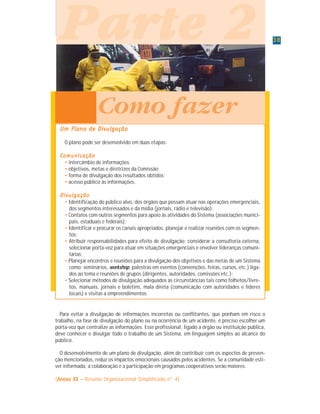 3838383838
P a r t e 1P a r t e 1P a r t e 1P a r t e 1P a r t e 1
Um Plano de DivulgaçãoUm Plano de DivulgaçãoUm Plano de DivulgaçãoUm Plano de DivulgaçãoUm Plano de Divulgação
O plano pode ser desenvolvido em duas etapas:
ComunicaçãoComunicaçãoComunicaçãoComunicaçãoComunicação
• intercâmbio de informações;
• objetivos, metas e diretrizes da Comissão;
• forma de divulgação dos resultados obtidos;
• acesso público às informações.
DivulgaçãoDivulgaçãoDivulgaçãoDivulgaçãoDivulgação
• Identificação do público alvo, dos órgãos que possam atuar nas operações emergenciais,
dos segmentos interessados e da mídia (jornais, rádio e televisão);
• Contatos com outros segmentos para apoio às atividades do Sistema (associações munici-
pais, estaduais e federais);
• Identificar e procurar os canais apropriados, planejar e realizar reuniões com os segmen-
tos;
• Atribuir responsabilidades para efeito de divulgação: considerar a consultoria externa,
selecionar porta-voz para atuar em situações emergenciais e envolver lideranças comuni-
tárias;
• Planejar encontros e reuniões para a divulgação dos objetivos e das metas de um Sistema
como: seminários, workshop, palestras em eventos (convenções, feiras, cursos, etc.) liga-
dos ao tema e reuniões de grupos (dirigentes, autoridades, comissões etc.);
• Selecionar métodos de divulgação adequados às circunstâncias tais como folhetos/livre-
tos, manuais, jornais e boletins, mala direta (comunicação com autoridades e líderes
locais) e visitas a empreendimentos.
ParteParteParteParteParte 22222
Como fazer
Para evitar a divulgação de informações incorretas ou conflitantes, que ponham em risco o
trabalho, na fase de divulgação do plano ou na ocorrência de um acidente, é preciso escolher um
porta-voz que centralize as informações. Esse profissional, ligado a órgão ou instituição pública,
deve conhecer e divulgar todo o trabalho de um Sistema, em linguagem simples ao alcance do
público.
O desenvolvimento de um plano de divulgação, além de contribuir com os aspectos de preven-
ção mencionados, reduz os impactos emocionais causados pelos acidentes. Se a comunidade esti-
ver informada, a colaboração e a participação em programas cooperativos serão maiores.
(Anexo XX –Anexo XX –Anexo XX –Anexo XX –Anexo XX – Resumo Organizacional Simplificado n° 4)
 