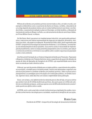 44444
P a r t e 1P a r t e 1P a r t e 1P a r t e 1P a r t e 1
CETESB CUMPRE MISSÃO INSTITUCIONALCETESB CUMPRE MISSÃO INSTITUCIONALCETESB CUMPRE MISSÃO INSTITUCIONALCETESB CUMPRE MISSÃO INSTITUCIONALCETESB CUMPRE MISSÃO INSTITUCIONAL
Milharesdeacidentescomprodutosquímicosocorremtodososdias,emtodoomundo,com
exemplos emblemáticos como o vazamento de dioxina em Seveso, na Itália, a descoberta de
um antigo depósito de produtos tóxicos sob um núcleo habitacional em Love Canal, nos Esta-
dosUnidos,ovazamentoderadiaçãonuclearemChernobyl,naUniãoSoviética,aliberaçãode
isocianato de metila em Bhopal, na Índia, ou o derramamento de óleo do navio Exxon Valdez,
em Prince William Sound, no Alasca.
EmSãoPaulo,Brasil,quepossuiuminvejávelparqueindustrial,comquatropólospetroquí-
micos,ondeocorreumaintensamovimentaçãodecargasporviarodoviária,ferroviária,marí-
timaepordutos,nãopoderiaserdiferente.Noperíodode1978a2003,foramregistradospela
CETESB-CompanhiadeTecnologiadeSaneamentoAmbiental,5.413acidentes,constatando-
se uma elevada freqüência desses episódios. Esse cenário conduz à necessidade da implanta-
çãodeprocedimentos,tantonocampopreventivo/preparatóriocomonocorretivo,parareduzir
o número de ocorrências e minimizar os seus efeitos sobre a saúde e segurança da população
e sobre o meio ambiente.
Este Manual de Orientação de um Sistema Integrado de Gestão para Prevenção, Preparação
e Resposta a Acidentes com Produtos Químicos reúne a experiência de quase três décadas da
equipe do Setor de Operações de Emergência da CETESB, cuja respeitabilidade acerca desse
tema se estende por toda a América Latina.
OManual,queserádegrandeutilidadeparaosórgãospúblicos,especialmentedasprefeitu-
rasmunicipais,etambémparaainiciativaprivada,mostracomodesenvolvereorganizaruma
estrutura para prevenir e combater acidentes com produtos químicos. Todos os passos para o
planejamento e as estratégias para articulação com instituições públicas, em âmbito nacio-
nal, regional e local, estão descritos com clareza e objetividade nesta publicação.
Estaé,comcerteza,umareferênciatécnicarelevanteparaosdiasdehoje,emqueseestima
que existam mais de 20 milhões de fórmulas químicas, das quais quase um milhão são subs-
tânciasconsideradasperigosas,sendoqueapenascercade800estãodevidamentecaracteri-
zadas quanto aos efeitos sobre a saúde.
A CETESB, assim, está cumprindo a missão institucional que a legislação lhe confere, trans-
ferindo conhecimento e tecnologia para a sociedade, ampliando os benefícios de suas ações.
RUBENS LARA
Presidente da CETESB – Companhia de Tecnologia de Saneamento Ambiental
 