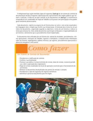 4040404040
P a r t e 2P a r t e 2P a r t e 2P a r t e 2P a r t e 2
É indispensável que sejam mantidas cópias de segurança (back-up) de um sistema de controle da
documentação devido à freqüente substituição dos representantes dos órgãos públicos que for-
mam a Comissão. A falta de um bom controle ou de documentos em back-up e a transferência
inesperada de um coordenador de Grupo de Trabalho ou de pessoa com participação ativa podem
gerar transtornos desnecessários.
Cada documento, registro ou arquivo de um Sistema deve ser único, com versão atualizada e
em linguagem clara e simples que facilite sua interpretação. A Comissão deve incluí-los em um
índice de documentos, organizado segundo os objetivos e metas de um Sistema e indicar os
meios para alcançá-los. Deve ainda documentar as principais atribuições e responsabilidades de
um Sistema e demonstrar que os procedimentos foram implantados.
Os documentos mais utilizados por um Sistema são: manual de atividades, procedimentos, roti-
nas operacionais, instruções de trabalho, registros e formulários. O manual inclui informações
sobre um Sistema, organogramas, padrões internos e de registros, procedimentos operacionais e
planos de emergência, entre outros.
Um Sistema de Controle de DocumentosUm Sistema de Controle de DocumentosUm Sistema de Controle de DocumentosUm Sistema de Controle de DocumentosUm Sistema de Controle de Documentos
• Providenciar a codificação de controle;
• Facilitar a sua localização;
• Promover sua análise e revisão (controles de revisão, datas de revisão, revisores) periódi-
cas e obter a aprovação dos responsáveis;
• Dispor de versões atualizadas nos locais de operações essenciais para o funcionamento de
um Sistema;
• Remover os documentos desatualizados dos pontos de emissão e consulta;
• Providenciar a cópia de segurança de arquivos eletrônicos;
• Identificar e preservar documentos para fins legais.
Como fazer
 