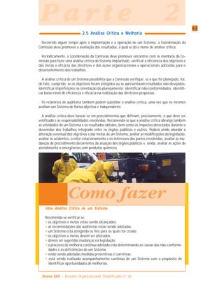 4444444444
P a r t e 2P a r t e 2P a r t e 2P a r t e 2P a r t e 2
2.5 Análise Crítica e Melhoria2.5 Análise Crítica e Melhoria2.5 Análise Crítica e Melhoria2.5 Análise Crítica e Melhoria2.5 Análise Crítica e Melhoria
Decorrido algum tempo após a implantação e a operação de um Sistema, a Coordenação da
Comissão deve promover a avaliação dos resultados, à qual se dá o nome de análise crítica.
Periodicamente, a Coordenação da Comissão deve promover encontros com os membros da Co-
missão para fazer uma análise crítica do Sistema implantado, verificar a eficiência dos objetivos e
das metas e eficácia das diretrizes e das ações organizacionais e operacionais adotadas para o
desenvolvimento dos trabalhos.
A análise crítica de um Sistema possibilita que a Comissão verifique: se o que foi planejado, foi,
de fato, cumprido; se os objetivos foram atingidos ou se apresentaram resultados não desejados;
identificar imperfeições na orientação do planejamento; identificar não-conformidades; identifi-
car baixo nível de eficiência e eficácia na realização das diretrizes propostas.
Os relatórios de auditoria também podem subsidiar a análise crítica, uma vez que os mesmos
avaliam um Sistema de forma objetiva e independente.
A análise crítica deve basear-se em procedimentos que definam, precisamente, o que deve ser
verificado e as responsabilidades envolvidas. Recomenda-se que a análise crítica abranja também
as atividades de um Sistema e os resultados obtidos, bem como os impactos detectados durante o
desenrolar dos trabalhos integrado entre os órgãos públicos e outros. Poderá ainda abordar a
alteração eventual dos objetivos e das metas de um Sistema, avaliar as modificações da legislação,
avaliar os acidentes, o inter-relacionamento e os interesses das partes envolvidas, avaliar as mu-
danças de procedimento decorrentes da atuação dos órgãos públicos e, ainda, avaliar as ações de
atendimento a emergências com produtos químicos.
Uma Análise Crítica de um SistemaUma Análise Crítica de um SistemaUma Análise Crítica de um SistemaUma Análise Crítica de um SistemaUma Análise Crítica de um Sistema
Recomenda-se verificar se:
• os objetivos e metas estão sendo alcançados;
• as recomendações das auditorias estão sendo adotadas;
• um Sistema está atingindo os fins para os quais foi criado;
• os objetivos e metas devem ser alterados;
• devem ser sugeridas mudanças na legislação;
• o processo de melhoria continua adotado esta determinando as causas das não-conformi-
dades e as deficiências de um Sistema;
• estão sendo adotadas medidas preventivas e corretivas;
• está sendo realizado acompanhamento continuo de um Sistema com o propósito de
identificar oportunidades de melhorias.
Como fazer
(Anexo XXIIAnexo XXIIAnexo XXIIAnexo XXIIAnexo XXII – Resumo Organizacional Simplificado n° 6)
 