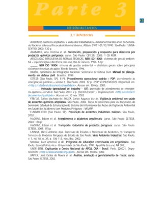 4545454545
INTRODUÇÃO AO SISTEMA INTEGRADO DE GESTÃO PARA PREVENÇÃO E RESPOSTA A ACIDENTES COM PRODUTOS QUÍMICOS
P a r t e 3P a r t e 3P a r t e 3P a r t e 3P a r t e 3
3.1 Referências3.1 Referências3.1 Referências3.1 Referências3.1 Referências
ACIDENTES químicos ampliados: a visão dos trabalhadores – relatório final dos anais do Seminá-
rio Nacional sobre os Riscos de Acidentes Maiores, Atibaia 29/11-01/12/1995. São Paulo: FUNDA-
CENTRO, 2000. 130 p.
ALABARCE, Ana Cristina et al. Prevención, preparación y respuesta para desastres porPrevención, preparación y respuesta para desastres porPrevención, preparación y respuesta para desastres porPrevención, preparación y respuesta para desastres porPrevención, preparación y respuesta para desastres por
prprprprprodododododuuuuuctos químictos químictos químictos químictos químicos pericos pericos pericos pericos perigrgrgrgrgrosososososososososos: curso. São Paulo: CETESB, 2002. 1 CD ROM.
ASSOCIAÇÃO BRASILEIRA DE NORMAS TÉCNICAS. NBR ISO 14001NBR ISO 14001NBR ISO 14001NBR ISO 14001NBR ISO 14001: sistemas de gestão ambien-
tal – especificação e diretrizes para uso. Rio de Janeiro, 1996. 14 p.
_____. NBR ISO 14004NBR ISO 14004NBR ISO 14004NBR ISO 14004NBR ISO 14004: sistema de gestão ambiental – diretrizes gerais sobre princípios
sistemas e técnicas de apoio. Rio de Janeiro, 1996.
BRASIL. Ministério da Integração Nacional. Secretaria de Defesa Civil. Manual de planeja-Manual de planeja-Manual de planeja-Manual de planeja-Manual de planeja-
mento em defesa civilmento em defesa civilmento em defesa civilmento em defesa civilmento em defesa civil. Brasília, 1999.
CETESB (São Paulo, SP). EIPE. PrPrPrPrProcedimocedimocedimocedimocedimenenenenento operto operto operto operto operaciaciaciaciacionononononal padal padal padal padal padrão – POPrão – POPrão – POPrão – POPrão – POP: atendimento às
emergências químicas – versão 6. São Paulo, 2003. 12 p. (POP SQ PR/EM-002). Disponível em:
<http://cetesbnet/documentos/qualidade>. Acesso em: 10 nov. 2003.
______. InInInInInstrução operstrução operstrução operstrução operstrução operaciaciaciaciacionononononal dal dal dal dal de tre tre tre tre trabalhabalhabalhabalhabalho – Io – Io – Io – Io – IOOOOOTTTTT: protocolo de atendimento de emergên-
cia química – versão 4. São Paulo, 2003. 2 p. (SQ IOT/EM-001). Disponível em: <http://cetesnet/
documentos/qualidade>. Acesso em: 10 nov. 2003.
FREITAS, Carlos Machado de; SOUZA, Carlos Augusto Vaz de. ViViViViVigilângilângilângilângilâncicicicicia ambia ambia ambia ambia ambienenenenental em saúdtal em saúdtal em saúdtal em saúdtal em saúdeeeee
ddddde acie acie acie acie acidddddenenenenentes químites químites químites químites químicos amplicos amplicos amplicos amplicos ampliadadadadadososososos. São Paulo, 2002. Texto de referência para as discussões do
Seminário Estadual de Estruturação do Sistema do Informações das Ações de Vigilância Ambiental
em Saúde dos Acidentes com Produtos Perigosos - VASAPP.
FUNDACENTRO (São Paulo, SP). PrPrPrPrPrevenção devenção devenção devenção devenção de acie acie acie acie acidddddenenenenentes intes intes intes intes indddddustriustriustriustriustriais mais mais mais mais maiaiaiaiaiorororororeseseseses. São Paulo,
2002.
HADDAD, Edson et al. AAAAAtententententendimdimdimdimdimenenenenento a acito a acito a acito a acito a acidddddenenenenentes ambites ambites ambites ambites ambienenenenentaistaistaistaistais: curso. São Paulo: CETESB,
2003. 188 p.
HADDAD, Edson et al. TTTTTrrrrrananananansporte rsporte rsporte rsporte rsporte rodododododoviárioviárioviárioviárioviário do do do do de pre pre pre pre prodododododutos periutos periutos periutos periutos perigggggosososososososososos: curso. São Paulo:
CETESB, 2001. 115 p.
LAINHA, Marco Antônio José. Comissão de Estudos e Prevenção de Acidentes no Transporte
Terrestre de Produtos Perigosos do Estado de São Paulo. MMMMMeieieieieio Ambio Ambio Ambio Ambio Ambienenenenente Inte Inte Inte Inte Indddddustriustriustriustriustrialalalalal, São Paulo,
v. 7, ed. 40, n. 39, p. 106-113, nov./dez. 2002.
MOURA, Luiz Antônio A de. PrPrPrPrProgrogrogrogrogramamamamama da da da da de ede ede ede ede eduuuuucação concação concação concação concação contintintintintinuuuuuadadadadada em ena em ena em ena em ena em engggggenharienharienharienharienhariaaaaa. São
Paulo: Escola Politécnica - Universidade de São Paulo, 1997. Apostila do curso NA 001.
UNEP. DTIE. ExpliExpliExpliExpliExplicancancancancandddddo o Ceno o Ceno o Ceno o Ceno o Centrtrtrtrtro No No No No Naciaciaciaciacionononononal dal dal dal dal do APELL CNA - Bro APELL CNA - Bro APELL CNA - Bro APELL CNA - Bro APELL CNA - Brasilasilasilasilasil. Paris, [2002]. Dispo-
nível em: <http://www.uneptie.org/apell>. Acesso em: 10 nov. 2003.
XAVIER, José Carlos de Moura et al. AnáliseAnáliseAnáliseAnáliseAnálise, avali, avali, avali, avali, avaliação e gação e gação e gação e gação e gerererererenenenenenciciciciciamamamamamenenenenento dto dto dto dto de riscos: cursoe riscos: cursoe riscos: cursoe riscos: cursoe riscos: curso.
São Paulo: CETESB, 2002.
REFERÊNCIAS E ANEXOS
 