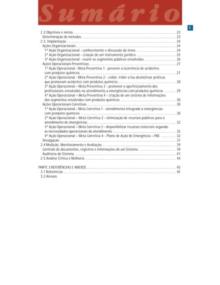 66666
P a r t e 1P a r t e 1P a r t e 1P a r t e 1P a r t e 1
2.2 Objetivos e metas ........................................................................................... 22
Determinação de métodos .................................................................................... 23
2.3. Implantação ................................................................................................. 24
Ações Organizacionais ......................................................................................... 24
1ª Ação Organizacional - conhecimento e discussão do tema ................................... 24
2ª Ação Organizacional - criação de um instrumento jurídico ................................... 25
3ª Ação Organizacional - reunir os segmentos públicos envolvidos ............................ 26
Ações Operacionais Preventivas ............................................................................. 27
1ª Ação Operacional - Meta Preventiva 1 - prevenir a ocorrência de acidentes
com produtos químicos ..................................................................................... 27
2ª Ação Operacional - Meta Preventiva 2 - coibir, inibir e/ou desmotivar práticas
que promovam acidentes com produtos químicos ................................................... 28
3ª Ação Operacional – Meta Preventiva 3 - promover o aperfeiçoamento dos
profissionais envolvidos no atendimento a emergências com produtos químicos .......... 29
4ª Ação Operacional – Meta Preventiva 4 - criação de um sistema de informações
dos segmentos envolvidos com produtos químicos ................................................. 30
Ações Operacionais Corretivas ............................................................................... 30
1ª Ação Operacional – Meta Corretiva 1 - atendimento integrado a emergências
com produtos químicos ..................................................................................... 30
2ª Ação Operacional – Meta Corretiva 2 - otimização de recursos públicos para o
atendimento de emergências .............................................................................. 32
3ª Ação Operacional – Meta Corretiva 3 - disponibilizar recursos materiais segundo
as necessidades operacionais do atendimento ........................................................ 32
4ª Ação Operacional – Meta Corretiva 4 - Plano de Ação de Emergência – PAE ............. 33
Divulgação ........................................................................................................ 37
2.4 Medição, Monitoramento e Avaliação.................................................................. 39
Controle de documentos, registros e informações de um Sistema ................................. 39
Auditoria do Sistema .......................................................................................... 41
2.5 Análise Crítica e Melhoria ................................................................................. 44
PARTE 3 REFERÊNCIAS E ANEXOS................................................................................ 45
3.1 Referências .................................................................................................... 45
3.2 Anexos
S u m á r i oS u m á r i oS u m á r i oS u m á r i oS u m á r i o
 
